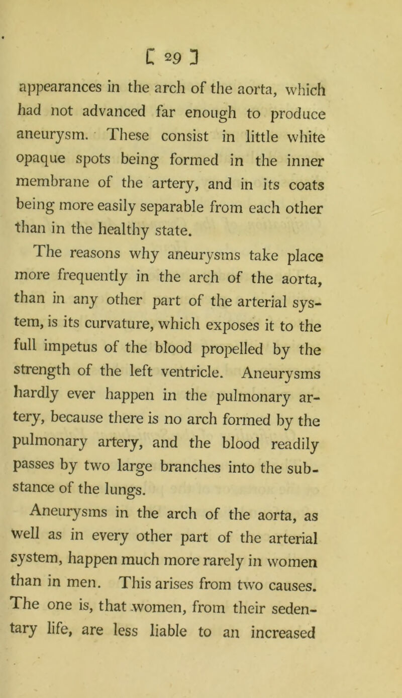 appearances in the arch of the aorta, which had not advanced far enough to produce aneurysm. These consist in little white opaque spots being formed in the inner membrane of the artery, and in its coats being more easily separable from each other than in the healthy state. The reasons why aneurysms take place more frequently in the arch of the aorta, than in any other part of the arterial sys- tem, is its curvature, which exposes it to the full impetus of the blood propelled by the strength of the left ventricle. Aneurysms hardly ever happen in the pulmonary ar- tery, because there is no arch formed by the pulmonary artery, and the blood readily passes by two large branches into the sub- stance of the lungs. Aneurysms in the arch of the aorta, as well as in every other part of the arterial system, happen much more rarely in women than in men. This arises from tw'o causes. The one is, that .women, from their seden- tary life, are less liable to an increased