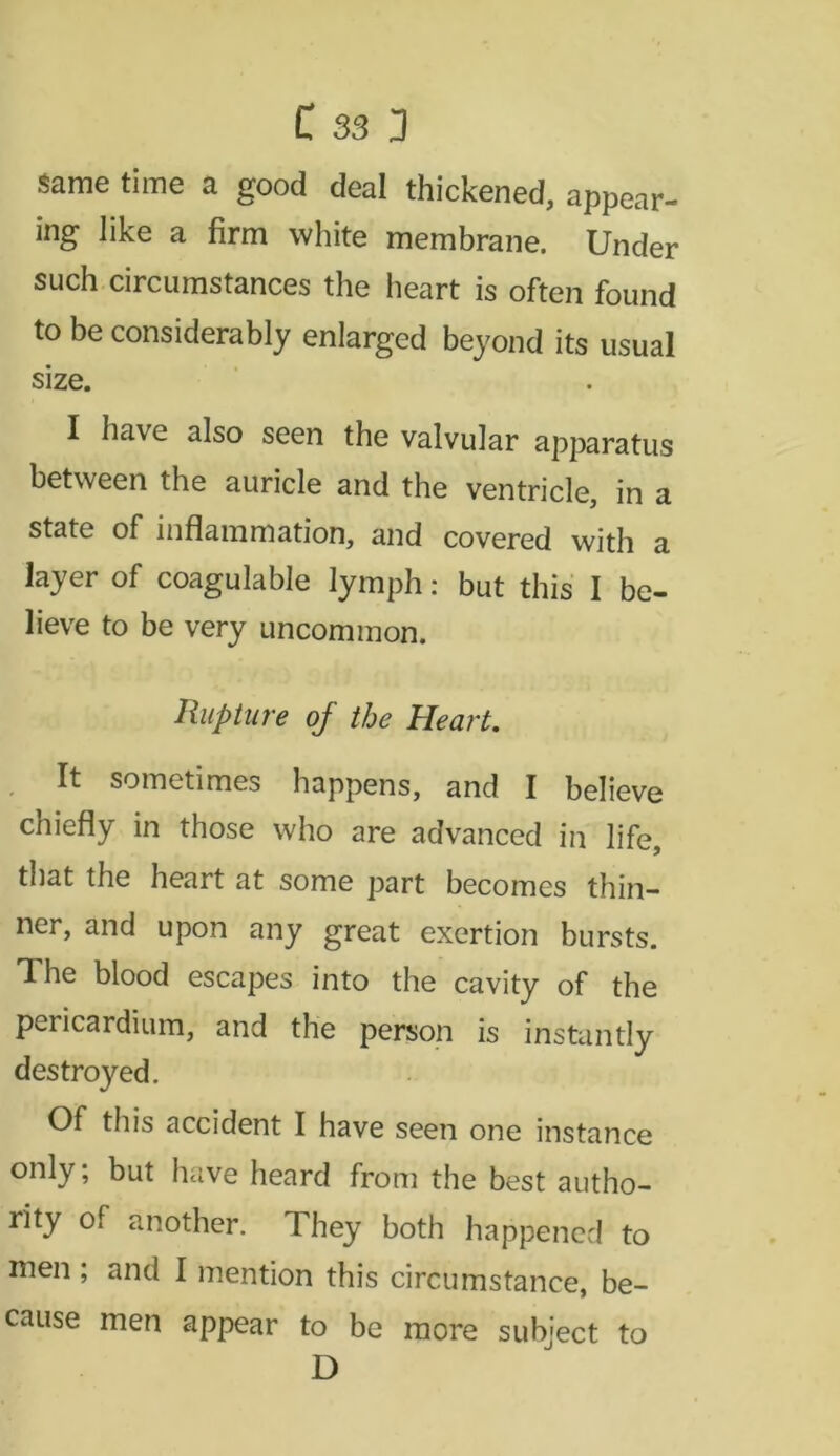 same time a good deal thickened, appear- ing like a firm white membrane. Under such circumstances the heart is often found to be considerably enlarged beyond its usual size. I have also seen the valvular apparatus between the auricle and the ventricle, in a state of inflammation, and covered with a layer of coagulable lymph: but this I be- lieve to be very uncommon. Rupture of the Heart. It sometimes happens, and I believe chiefly in those who are advanced in life, that the heart at some part becomes thin- ner, and upon any great exertion bursts. The blood escapes into the cavity of the pericardium, and the person is instantly destroyed. Of this accident I have seen one instance only; but have heard from the best autho- rity of another. They both happened to men ; and I mention this circumstance, be- cause men appear to be more subject to D