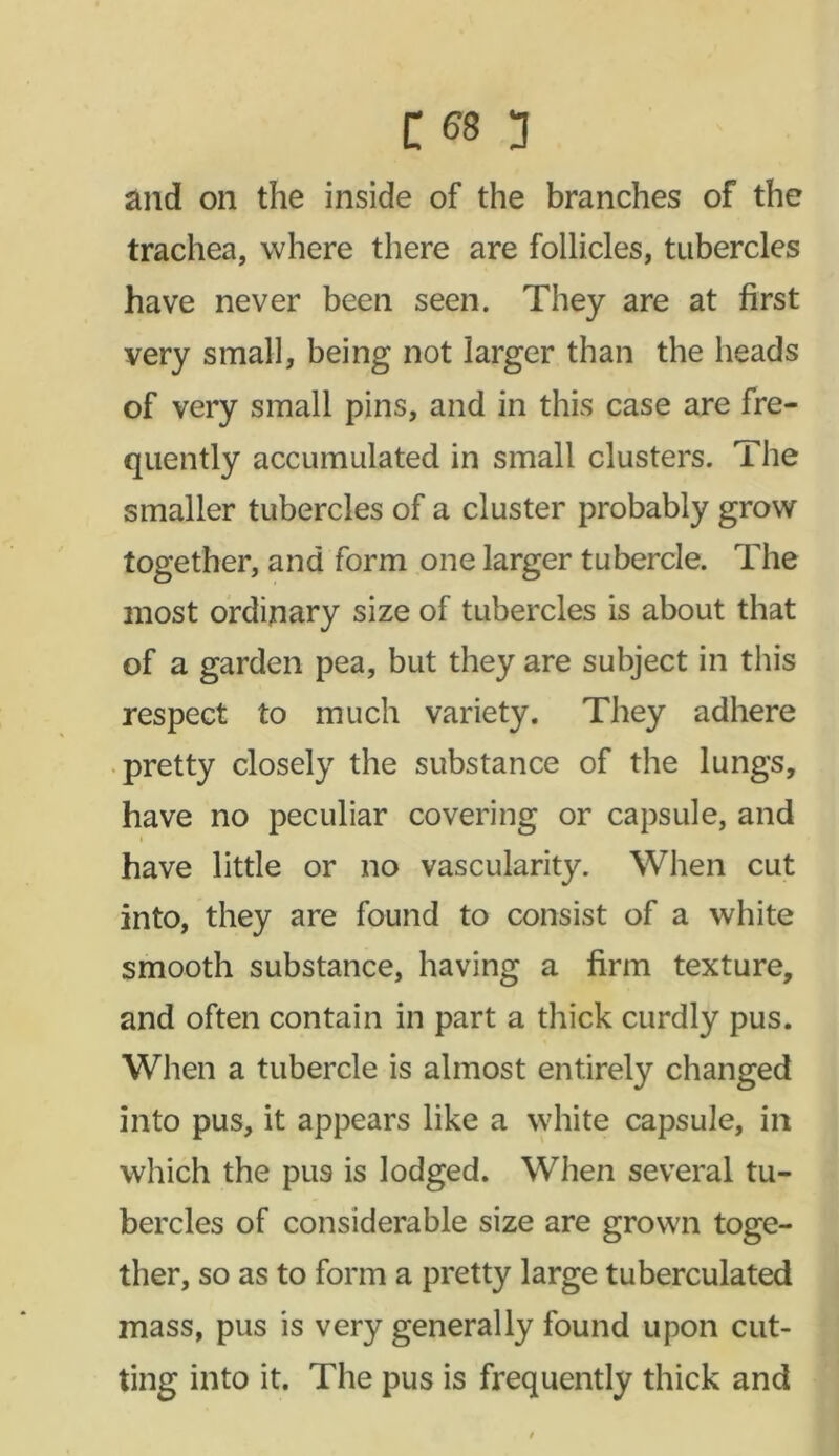 and on the inside of the branches of the trachea, where there are follicles, tubercles have never been seen. They are at first very small, being not larger than the heads of very small pins, and in this case are fre- quently accumulated in small clusters. The smaller tubercles of a cluster probably grow together, and form one larger tubercle. The most ordinary size of tubercles is about that of a garden pea, but they are subject in this respect to much variety. They adhere pretty closely the substance of the lungs, have no peculiar covering or capsule, and have little or no vascularity. When cut into, they are found to consist of a white smooth substance, having a firm texture, and often contain in part a thick curdly pus. When a tubercle is almost entirely changed into pus, it appears like a white capsule, in which the pus is lodged. When several tu- bercles of considerable size are grown toge- ther, so as to form a pretty large tuberculated mass, pus is very generally found upon cut- ting into it. The pus is frequently thick and