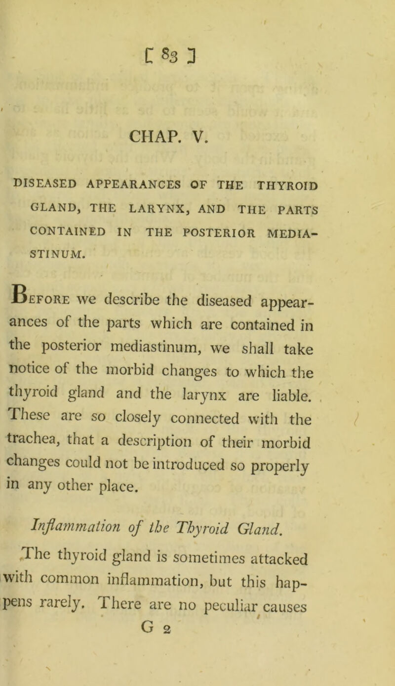 CHAP. V. DISEASED APPEARANCES OF THE THYROID GLAND, THE LARYNX, AND THE PARTS CONTAINED IN THE POSTERIOR MEDIA- STINUM. Before we describe the diseased appear- ances of the parts which are contained in the posterior mediastinum, we shall take notice ol the morbid changes to which the thyroid gland and the larynx are liable. These are so closely connected with the trachea, that a description of their morbid changes could not be introduced so properly in any other place. Inflammation of the Thyroid Gland. The thyroid gland is sometimes attacked with common inflammation, but this hap- pens rarely. There are no peculiar causes * / G 2