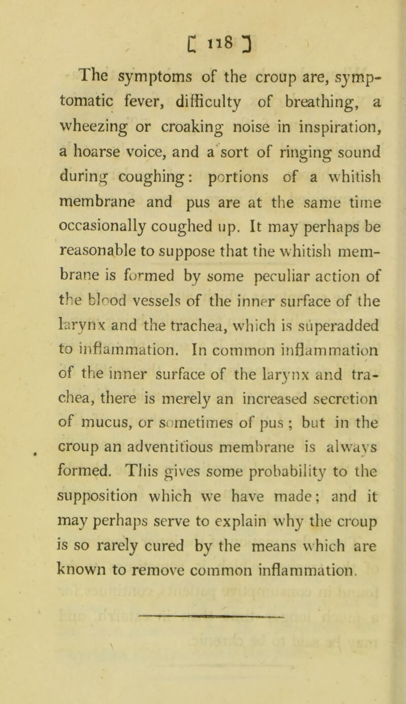 C 8 3 The symptoms of the croup are, symp- tomatic fever, difficulty of breathing, a wheezing or croaking noise in inspiration, a hoarse voice, and a sort of ringing sound during coughing: portions of a whitish membrane and pus are at the same time occasionally coughed up. It may perhaps be reasonable to suppose that the whitish mem- brane is formed by some peculiar action of the bl^od vessels of the inner surface of the larynx and the trachea, which is siiperadded to inflammation. In common inflammation / of the inner surface of the larynx and tra- chea, there is merely an increased secretion of mucus, or sometimes of pus ; but in the croup an adventitious membrane is always formed. This gives some probability to the supposition which we have made; and it may perhaps serve to explain why the croup is so rarely cured by the means which are known to remove common inflammation.