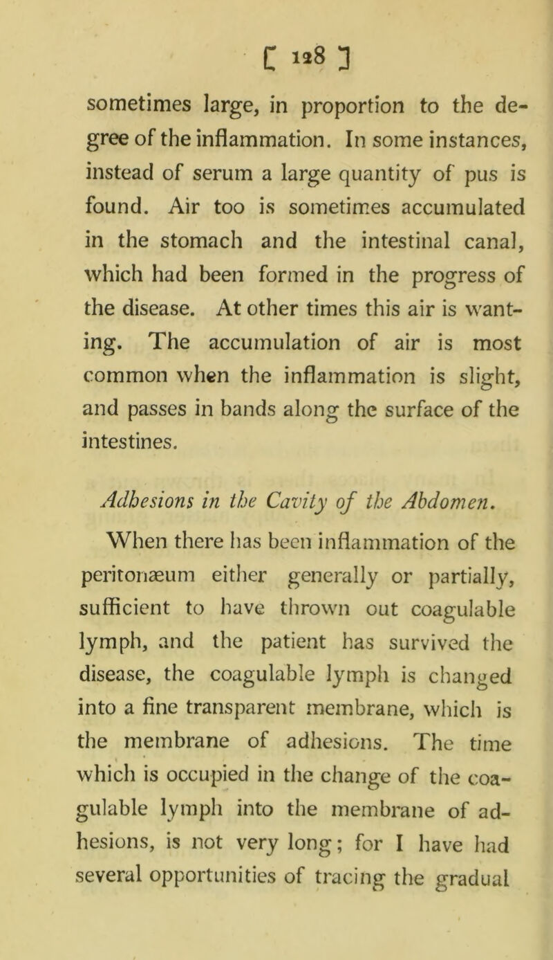 sometimes large, in proportion to the de- gree of the inflammation. In some instances, instead of serum a large quantity of pus is found. Air too is sometimes accumulated in the stomach and the intestinal canal, which had been formed in the progress of the disease. At other times this air is want- ing. The accumulation of air is most common when the inflammation is slight, and passes in bands along the surface of the intestines. Adhesions in the Cavity of the Abdomen. When there has been inflammation of the peritonaeum either generally or partially, sufficient to have thrown out coagulable lymph, and the patient has survived the disease, the coagulable lymph is changed into a fine transparent membrane, which is the membrane of adhesions. The time \ which is occupied in the change of the coa- gulable lymph into the membrane of ad- hesions, is not very long; for I have had several opportunities of tracing the gradual