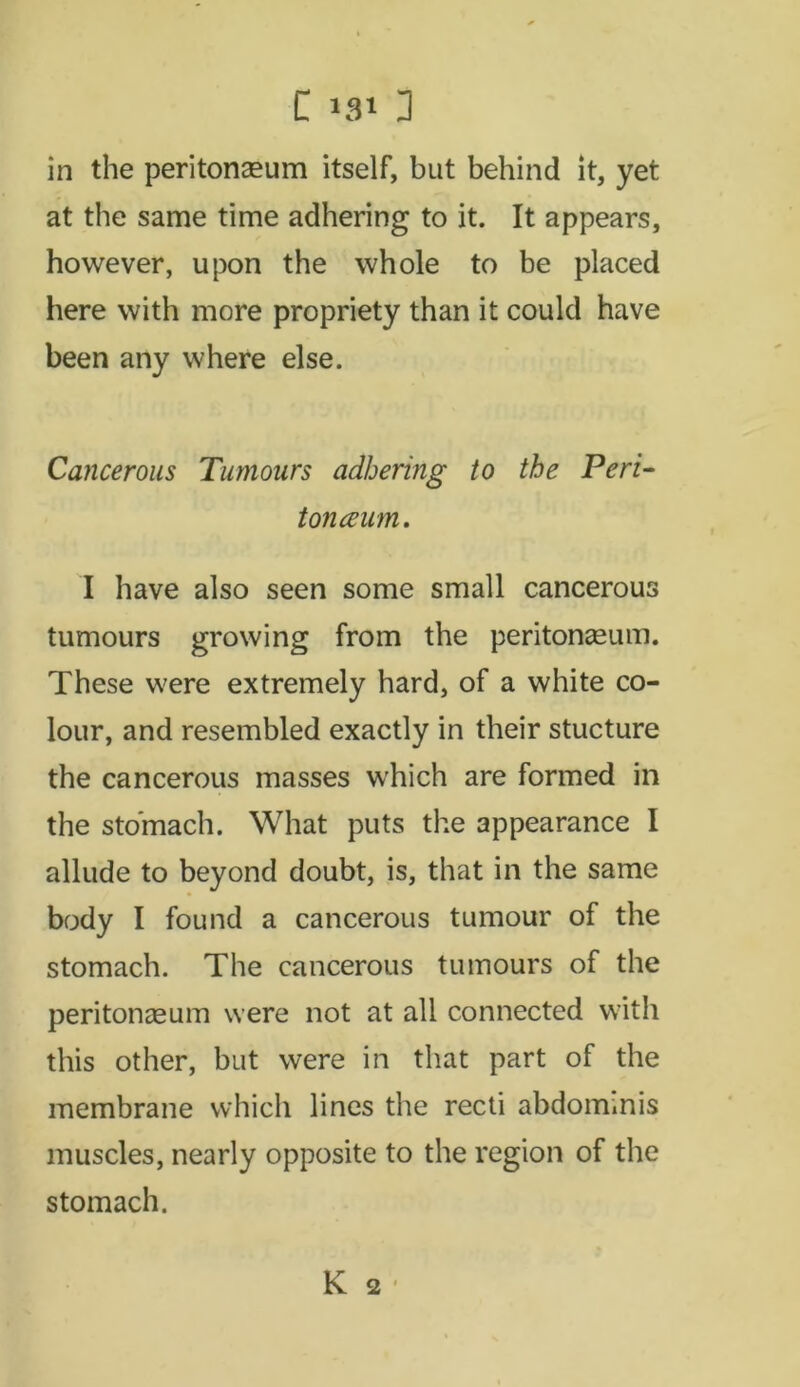 C >91 3 in the peritonaeum itself, but behind it, yet at the same time adhering to it. It appears, however, upon the whole to be placed here with more propriety than it could have been any where else. Cancerous Tumours adhering to the Peri- tonceum. I have also seen some small cancerous tumours growing from the peritonaeum. These were extremely hard, of a white co- lour, and resembled exactly in their stucture the cancerous masses which are formed in the stomach. What puts the appearance I allude to beyond doubt, is, that in the same body I found a cancerous tumour of the stomach. The cancerous tumours of the peritonaeum were not at all connected with this other, but were in that part of the membrane which lines the recti abdominis muscles, nearly opposite to the region of the stomach.