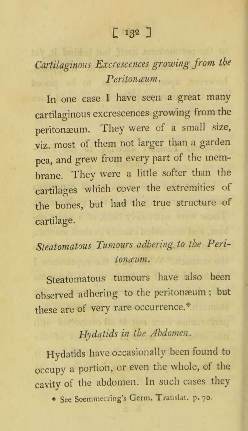 Cartilaginous Excrescences growing from the Peritonceum. In one case I have seen a great many cartilaginous excrescences growing from the peritonaeum. They were of a small size, viz. most of them not larger than a garden pea, and grew from every part of the mem- brane. They were a little softer than the cartilages which cover the extremities of the bones, but had the true structure of cartilage. Steatomatous Tumours adhering, to the Peri- tonceum. Steatomatous tumours have also been observed adhering to the peritonaeum; but these are of very rare occurrence.* Hydatids in the Abdomen. Hydatids have occasionally been found to occupy a portion, or even the whole, of the cavity of the abdomen. In such cases they # See Soemmerring’s Germ. Translat. p. 70.