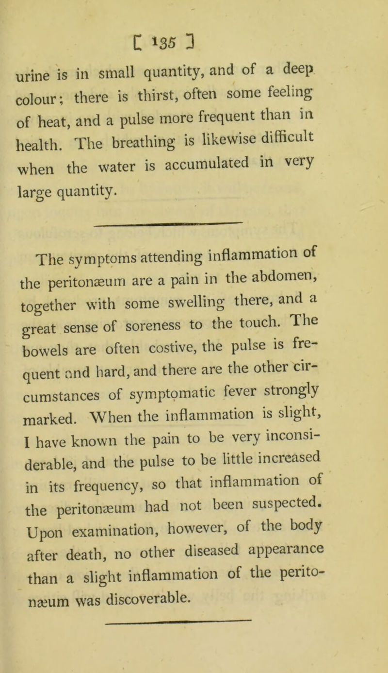 urine is in small quantity, and of a deep colour; there is thirst, often some feeling of heat, and a pulse more frequent than in health. The breathing is likewise difficult when the water is accumulated in very large quantity. The symptoms attending inflammation of the peritonaeum are a pain in the abdomen, together with some swelling there, and a great sense of soreness to the touch. The bowels are often costive, the pulse is fre- quent and hard, and there are the other cir- cumstances of symptomatic fever strongly marked. When the inflammation is slight, I have known the pain to be very inconsi- derable, and the pulse to be little increased in its frequency, so that inflammation of the peritonaeum had not been suspected. Upon examination, however, of the body after death, no other diseased appearance than a slight inflammation of the perito- naeum was discoverable.