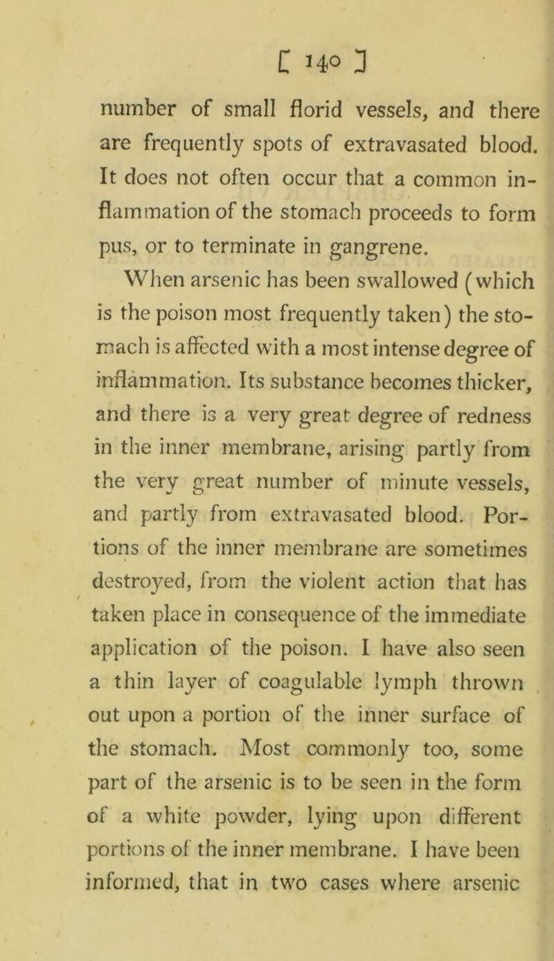 number of small florid vessels, and there are frequently spots of extravasated blood. It does not often occur that a common in- flammation of the stomach proceeds to form pus, or to terminate in gangrene. When arsenic has been swallowed (which is the poison most frequently taken) the sto- mach is affected with a most intense degree of inflammation. Its substance becomes thicker, and there is a very great degree of redness in the inner membrane, arising partly from the very great number of minute vessels, and partly from extra vasated blood. Por- tions of the inner membrane are sometimes destroyed, from the violent action that has taken place in consequence of the immediate application of the poison. I have also seen a thin layer of coagulable lymph thrown out upon a portion of the inner surface of the stomach. Most commonly too, some part of the arsenic is to be seen in the form of a white powder, lying upon different portions of the inner membrane. I have been informed, that in two cases where arsenic