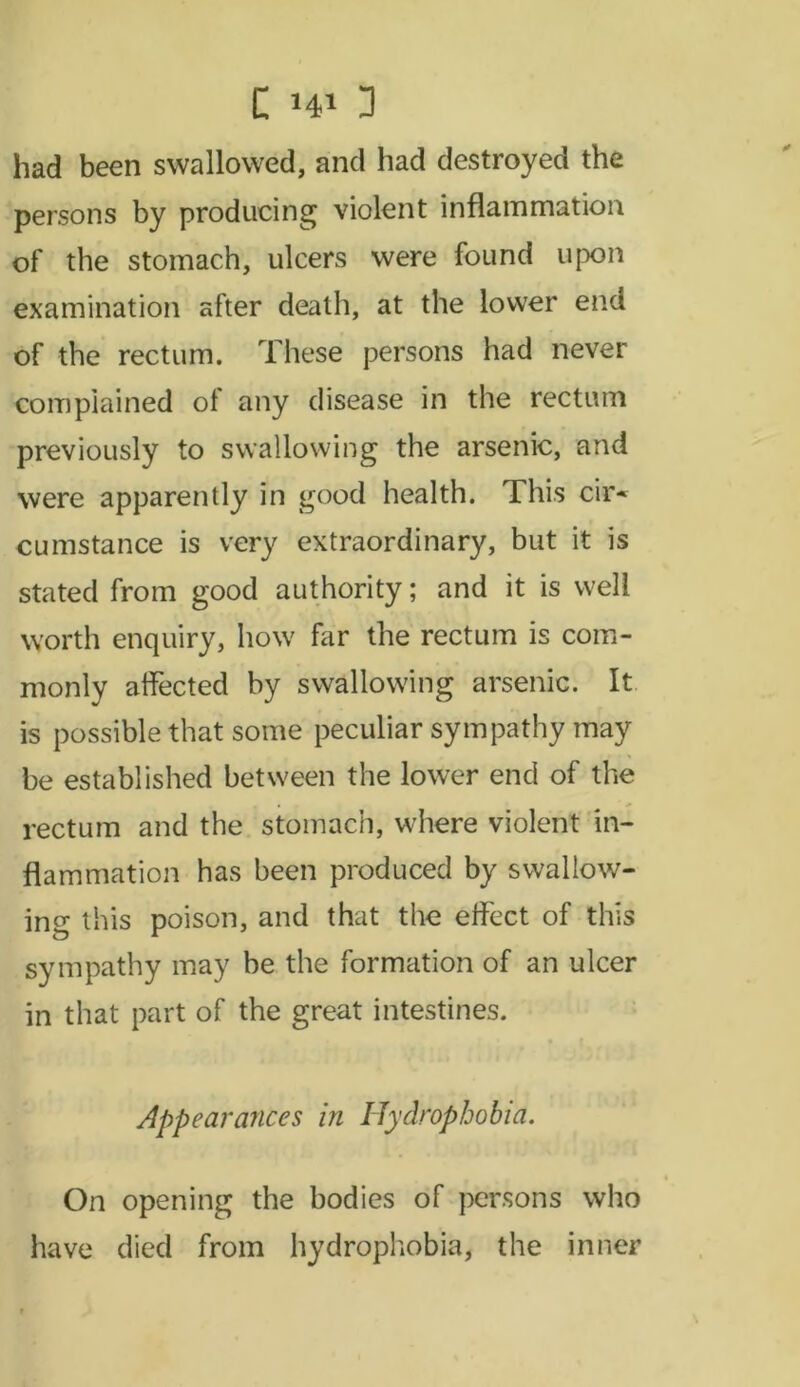 had been swallowed, and had destroyed the persons by producing violent inflammation of the stomach, ulcers were found upon examination after death, at the lower end of the rectum. These persons had never complained of any disease in the rectum previously to swallowing the arsenic, and were apparently in good health. This cir* cumstance is very extraordinary, but it is stated from good authority; and it is well worth enquiry, how far the rectum is com- monly affected by swallowing arsenic. It is possible that some peculiar sympathy may be established between the lower end of the rectum and the stomach, where violent in- flammation has been produced by swallow- ing this poison, and that the effect of this sympathy may be the formation of an ulcer in that part of the great intestines. Appearances in Hydrophobia. On opening the bodies of persons who have died from hydrophobia, the inner