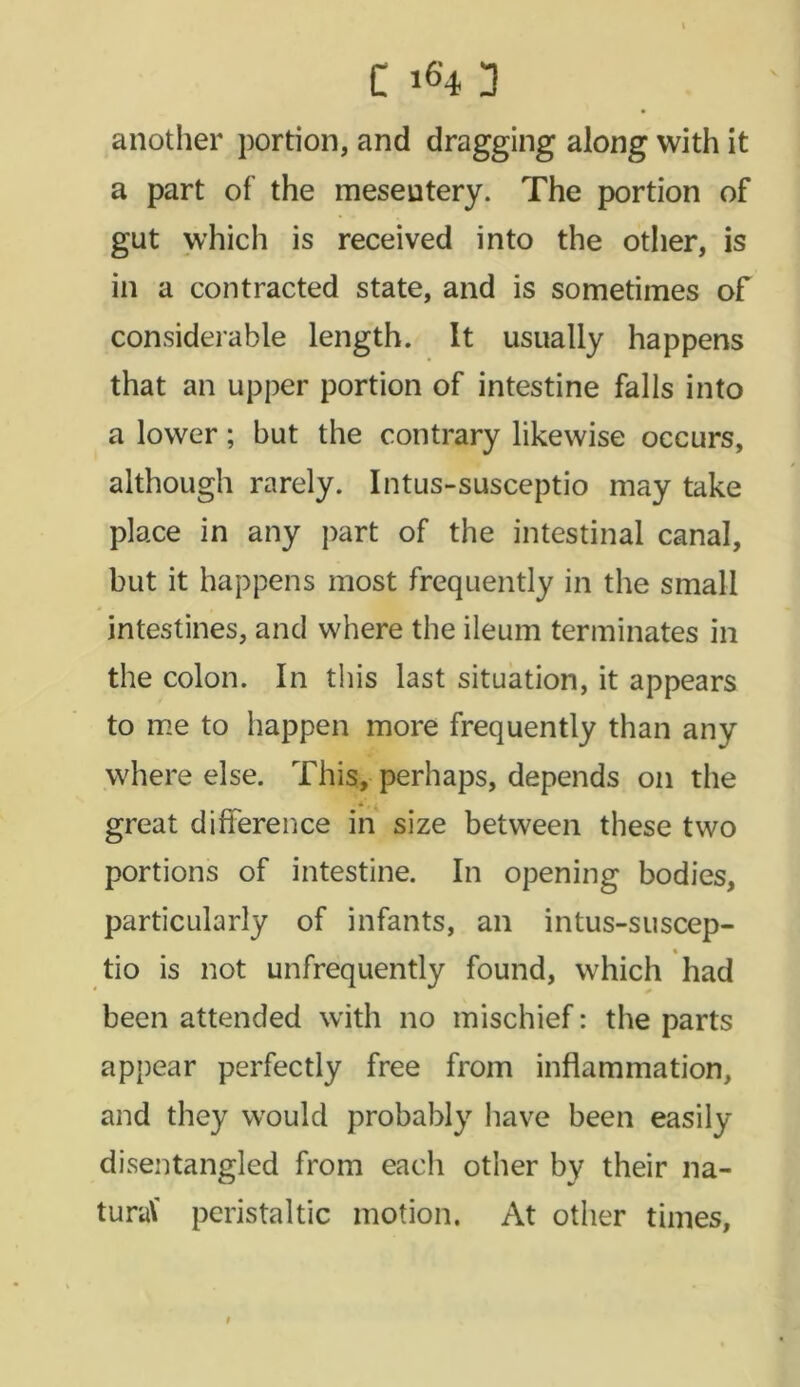 another portion, and dragging along with it a part of the mesentery. The portion of gut which is received into the other, is in a contracted state, and is sometimes of considerable length. It usually happens that an upper portion of intestine falls into a lower; but the contrary likewise occurs, although rarely. Intus-susceptio may take place in any part of the intestinal canal, but it happens most frequently in the small intestines, and where the ileum terminates in the colon. In this last situation, it appears to me to happen more frequently than any where else. This, perhaps, depends on the great difference in size between these two portions of intestine. In opening bodies, particularly of infants, an intus-suscep- tio is not unfrequently found, which had been attended with no mischief: the parts appear perfectly free from inflammation, and they would probably have been easily disentangled from each other by their na- tural peristaltic motion. At other times, i