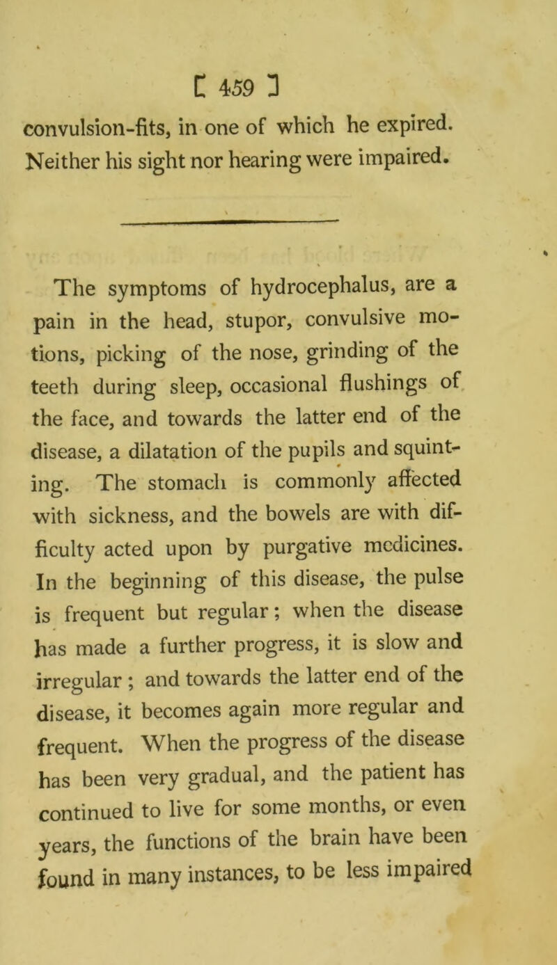 convulsion-fits, in one of which he expired. Neither his sight nor hearing were impaired. The symptoms of hydrocephalus, are a pain in the head, stupor, convulsive mo- tions, picking of the nose, grinding of the teeth during sleep, occasional flushings of the face, and towards the latter end of the disease, a dilatation of the pupils and squint- 0 ing. The stomach is commonly affected with sickness, and the bowels are with dif- ficulty acted upon by purgative medicines. In the beginning of this disease, the pulse is frequent but regular; when the disease has made a further progress, it is slow and irregular \ and towards the latter end of the disease, it becomes again more regular and frequent. When the progress of the disease has been very gradual, and the patient has continued to live for some months, or even years, the functions of the brain have been found in many instances, to be less impaiied