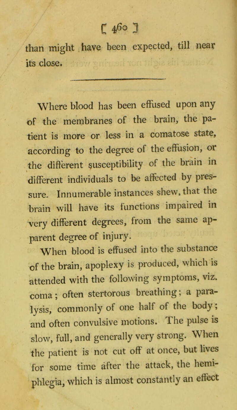 C 46° 3 than might have been expected, till near its close. Where blood has been effused upon any of the membranes of the brain, the pa- tient is more or less in a comatose state, according to the degree of the effusion, or the different susceptibility of the brain in different individuals to be affected by pres- sure. Innumerable instances shew, that the brain will have its functions impaired in very different degrees, from the same ap- parent degree of injury. When blood is effused into the substance of the brain, apoplexy is produced, which is attended with the following symptoms, viz. coma; often stertorous breathing; a para- lysis, commonly of one half of the body; and often convulsive motions. The pulse is slow, full, and generally very strong. When the patient is not cut off at once, but lives for some time alter the attack, the hemi- phlegia, which is almost constantly an effect