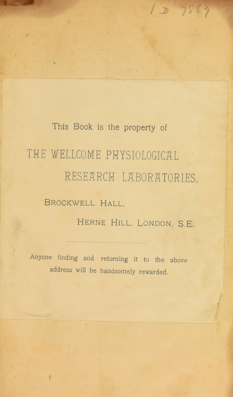 This Book is the property of THE WELLCOME PHYSIOLOGICSL RESEARCH LfîBORÆTORIES, Brockwell Hall, Herne Hill, London, S.E. Anyone finding and returning it to the above address will be handsomely rewarded.