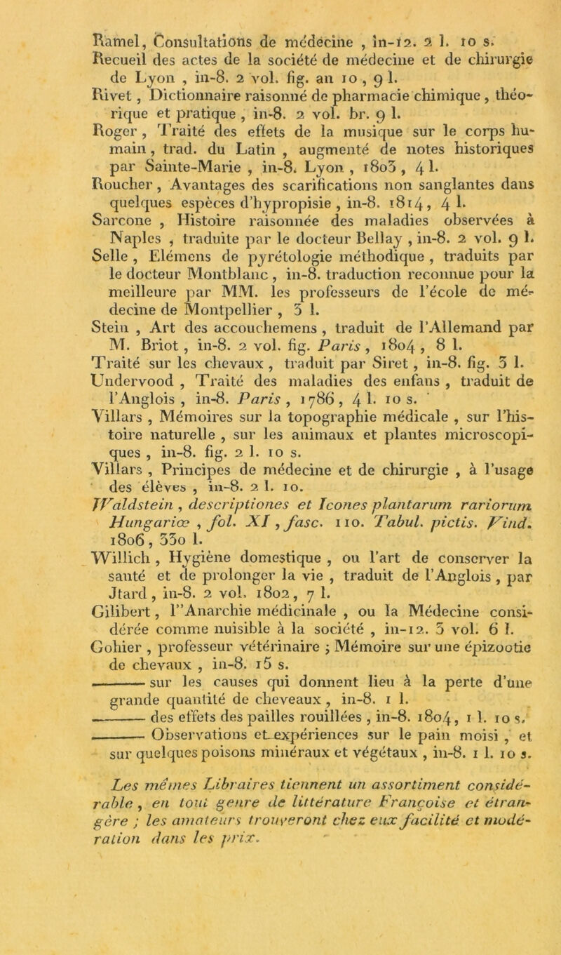 Ramel, Consultations de médecine , ln-i2. al. 10 s. Recueil des actes de la société de médecine et de chirurgie de Lyon , in-8. 2 vol. fig. an 10,91. Rivet , Dictionnaire raisonné de pharmacie chimique , théo- rique et pratique , in-8. 2 vol. br. 9 1. Roger , Traité des effets de la musique sur le corps hu- main , trad. du Latin , augmenté de notes historiques par Sainte-Marie , in-8. Lyon , i8o5 , 4 1* Roucher, Avantages des scarifications non sanglantes dans quelques espèces d’hypropisie , in-8. ï8i4j 4 Sarcone , Histoire raisonnée des maladies observées à Naples , traduite par le docteur Bellay , in-8. 2 vol. 9 1. Selle , Elérnens de pyrétologie méthodique , traduits par le docteur Montblanc , in-8. traduction reconnue pour la meilleure par MM. les professeurs de l’école de mé*- decine de Montpellier , 5 1. Stein , Art des accouchemens , traduit de l’Allemand par M. Briot, in-8. 2 vol. fig. Paris, 1804, 8 1. Traité sur les chevaux, traduit par Siret , in-8. fig. 5 1. Undervood , Traité des maladies des enfans , traduit de l’Anglois , in-8. Paris , 1786, 4^ 10 s. Villars , Mémoires sur la topographie médicale , sur l’his- toire naturelle , sur les animaux et plantes microscopi- ques , in-8. fig. 2 1. 10 s. Villars , Principes de médecine et de chirurgie , à l’usage des élèves , in-8. 2 1. 10. TValdstein , descriptiones et Icônes pîantarum rariorum Hungariœ , fol. XI , jasc. 110. Fabul. pictis. Vind* 1806, 55o 1. Willich , Hygiène domestique , ou l’art de conserver la santé et de prolonger la vie , traduit de l’Anglois , par Jtard, in-8. 2 vol. 1802, 7 1. Gilibert, 1”Anarchie médicinale , ou la Médecine consi- dérée comme nuisible à la société , in-12. 5 vol. 6 1. Gohier , professeur vétérinaire ; Mémoire sur une épizootie de chevaux , in-8. i5 s. . sur les causes qui donnent lieu à la perte d’une grande quantité de cheveaux , in-8. 1 1. des effets des pailles rouillées , in-8. 1804, 1 1. 10 s. Observations et expériences sur le pain moisi , et sur quelques poisons minéraux et végétaux , in-8. 1 1. 10 s. Les mêmes Libraires tiennent un assortiment considé- rable , en tout genre de littérature Françoise et étran- gère ; les amateurs trouveront chez eux facilité et modé- ration dans les prix.