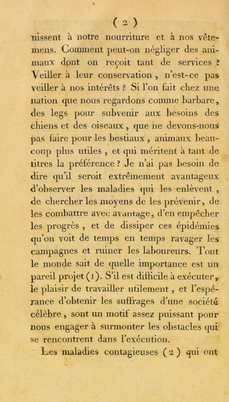 nissent à notre nourriture et à nos vête- mens. Comment peut-on négliger des ani- maux dont on reçoit tant de services ? Veiller à leur conservation , n’est-ce pas veiller à nos intérêts ? Si l’on fait chez une nation que nous regardons comme barbare, des legs pour subvenir aux besoins des chiens et des oiseaux, que ne devons-nous pas faire pour les bestiaux , animaux beau- coup plus utiles , et qui méritent à tant de titres la préférence ? Je n’ai pas besoin de dire qu’il seroit extrêmement avantageux d’observer les maladies qui les enlèvent , de chercher les moyens de les prévenir, de les combattre avec avantage, d’en empêcher les progrès , et de dissiper ces épidémies qu’on voit de temps en temps ravager les campagnes et ruiner les laboureurs. Tout le monde sait de quelle importance est un pareil projet (i). S’il est difficile à exécuter, le plaisir de travailler utilement , et l’espé- rance d’obtenir les suffrages d’une société célèbre , sont un motif assez puissant pour nous engager à surmonter les obstacles qui se rencontrent dans l’exécution.