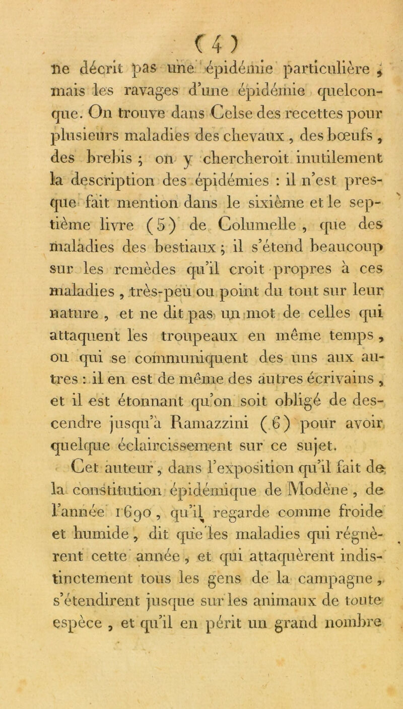 lie décrit pas une épidémie particulière ± niais les ravages d’une épidémie quelcon- que. On trouve dans Celse des recettes pour plusieurs maladies des chevaux , des bœufs , des brebis ; on y chercheroit inutilement la description des épidémies : il n’est pres- que fait mention dans le sixième et le sep- tième livre ( 5 ) de Columelle , que des maladies des bestiaux ; il s’étend beaucoup sur les remèdes qu’il croit propres à ces maladies , très-peu ou point du tout sur leur nature , et ne dit pas un mot de celles qui attaquent les troupeaux en meme temps , ou qui se communiquent des uns aux au- tres : il en est de même des au tres écrivains , et il est étonnant qu’on soit obligé de des- cendre jusqu’à Ramazzini (b) pour avoir quelque éclaircissement sur ce sujet. Cet auteur, dans l’exposition qu’il fait de- là constitution épidémique de Modène , de l’année 1690 , qu’il regarde comme froide et humide , dit que les maladies qui régnè- rent cette année, et qui attaquèrent indis- tinctement tous les gens de la campagne r s’étendirent jusque sur les animaux de toute espèce , et qu’il en périt un grand nombre