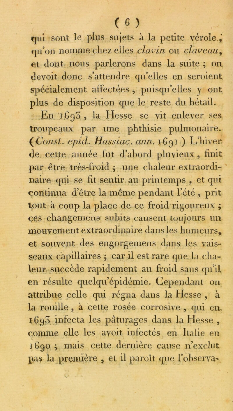 qui sont le plus sujets à la petite vérole qu’on nomme chez elles claviti ou claveau, et dont nous parlerons dans la suite ; on devoit donc s’attendre qu’elles en seroient spécialement affectées , puisqu’elles y ont plus de disposition que le reste du bétail. En 1630 , la Hesse se vit enlever ses troupeaux par une phthisie pulmonaire. ( Const. epid. Hassiac. arm. 1691 ) L’hiver de cette année fut d’abord pluvieux, finit par être très-froid j une chaleur extraordi- naire qui se fit sentir au printemps , et qui continua d’être la même pendant l’été , prit tout à coup la place de ce froid rigoureux ; ces changement subits causent toujours un mouvement extraordinaire dans les humeurs, et souvent des engorgemens dans les vais- seaux capillaires ; car il est rare que la cha- leur succède rapidement au froid sans qu’il en résulte quelqu’épidémie. Cependant on attribue celle qui régna dans la Hesse , à la rouille , à cette rosée corrosive , qui en, 1698 infecta les pâturages dans la Hesse , comme elle les avoit infectés en Italie en 1 690 ; mais cette dernière cause n’exclut pas la première , et il paroît que l’observa-