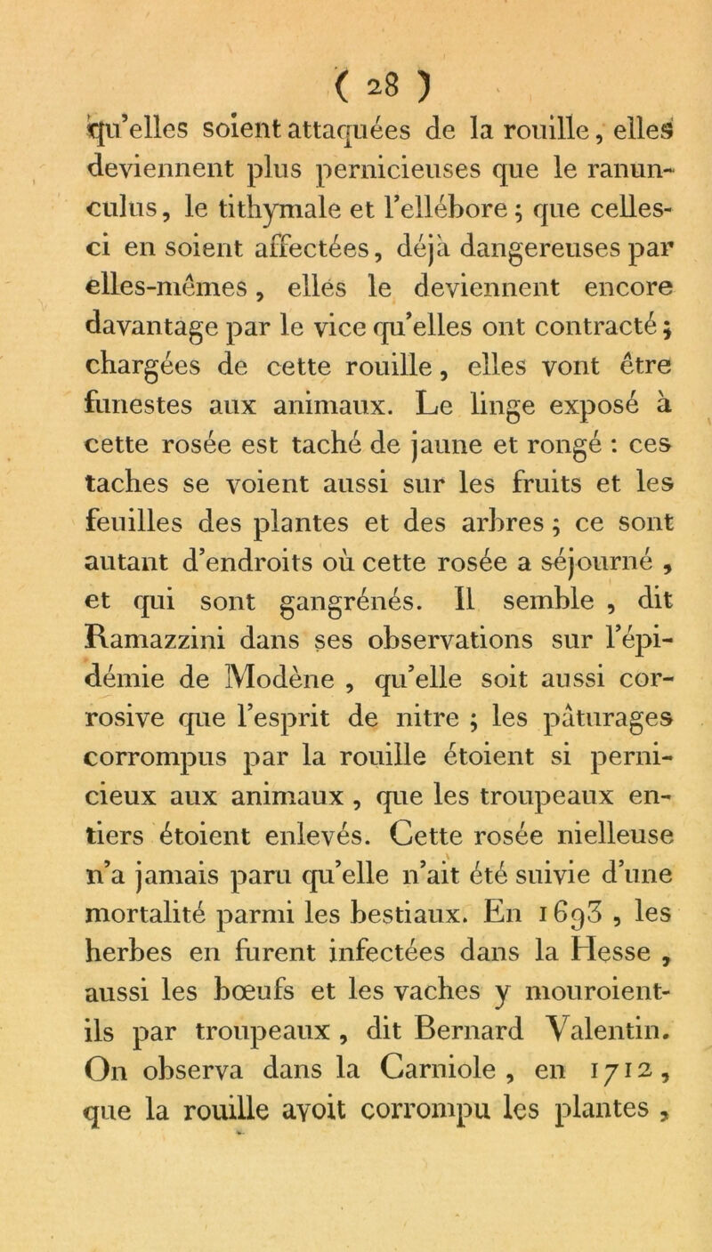 qu’elles soient attaquées de la rouille, elles deviennent plus pernicieuses que le ranun- culus, le tithymale et l’ellébore ; que celles- ci en soient affectées, déjà dangereuses par elles-mêmes, elles le deviennent encore davantage par le vice qu’elles ont contracté ; chargées de cette rouille, elles vont être funestes aux animaux. Le linge exposé à cette rosée est taché de jaune et rongé : ces taches se voient aussi sur les fruits et les feuilles des plantes et des arbres ; ce sont autant d’endroits où cette rosée a séjourné , et qui sont gangrénés. Il semble , dit Ramazzini dans ses observations sur l’épi- démie de Modène , qu’elle soit aussi cor- rosive que l’esprit de nitre ; les pâturages corrompus par la rouille étoient si perni- cieux aux animaux , que les troupeaux en- tiers étoient enlevés. Cette rosée nielleuse n’a jamais paru qu’elle n’ait été suivie d’une mortalité parmi les bestiaux. En 1698 , les herbes en furent infectées dans la Hesse , aussi les bœufs et les vaches y mouroient- ils par troupeaux , dit Bernard Valentin. On observa dans la Carniole , en 1712, que la rouille ayoit corrompu les plantes ,