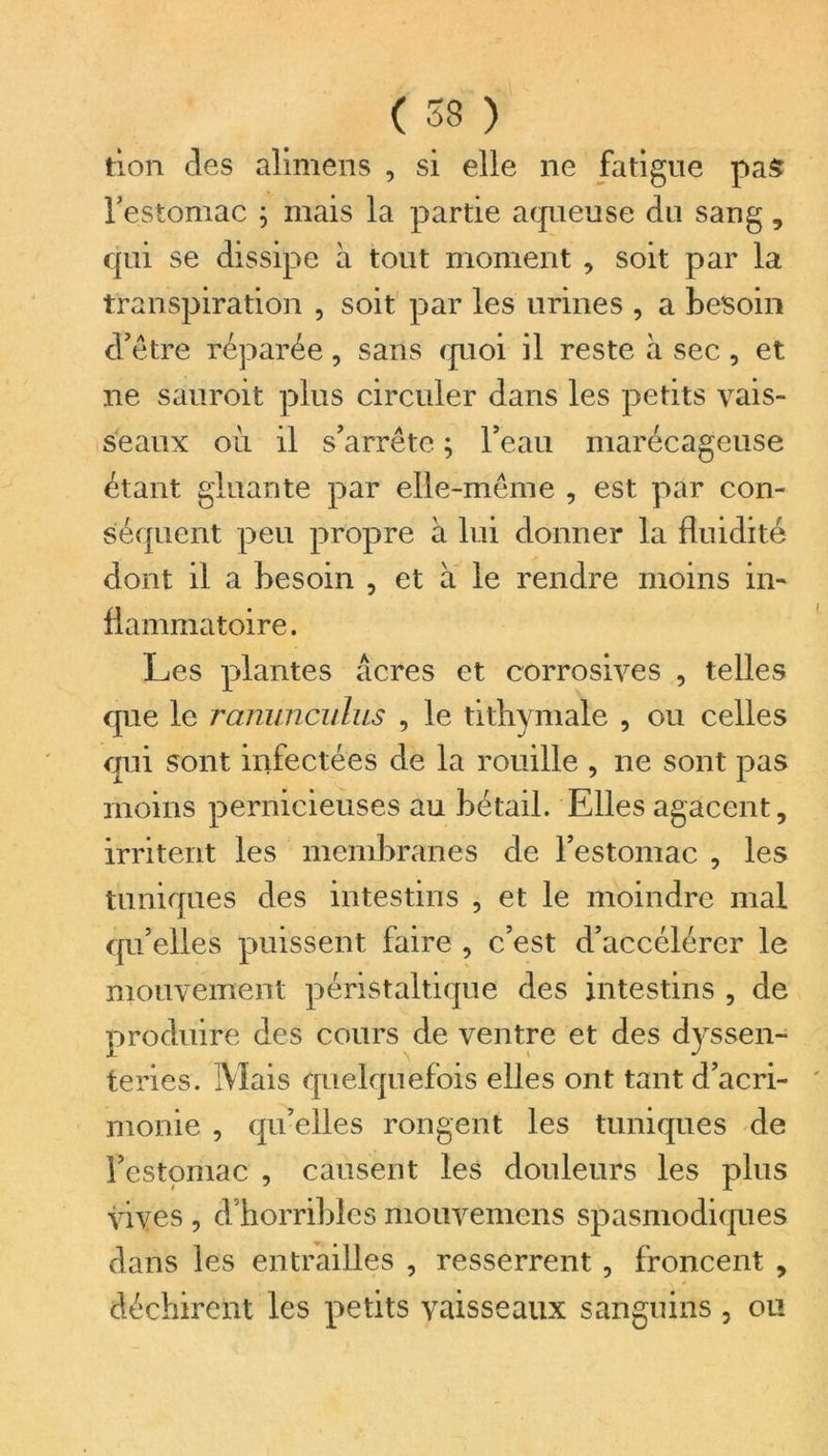 tion clés alimens , si elle ne fatigue pas l'estomac ; mais la partie aqueuse du sang, qui se dissipe à tout moment , soit par la transpiration , soit par les urines , a besoin d'être réparée, sans quoi il reste à sec, et ne sauroit plus circuler dans les petits vais- seaux oil il s'arrête ; l'eau marécageuse étant gluante par elle-même , est par con- séquent peu propre à lui donner la fluidité dont il a besoin , et à le rendre moins in- flammatoire. Les plantes âcres et corrosives , telles que le ranunculus , le tithymale , ou celles qui sont infectées de la rouille , ne sont pas moins pernicieuses au bétail. Elles agacent, irritent les membranes de l'estomac , les tuniques des intestins , et le moindre mal qu'elles puissent faire , c'est d’accélérer le mouvement péristaltique des intestins , de produire des cours de ventre et des dyssen- teries. Mais quelquefois elles ont tant d’acri- monie , qu’elles rongent les tuniques de l'estomac , causent les douleurs les plus vives , d'horribles mouvemcns spasmodiques dans les entrailles , resserrent , froncent , déchirent les petits vaisseaux sanguins , ou