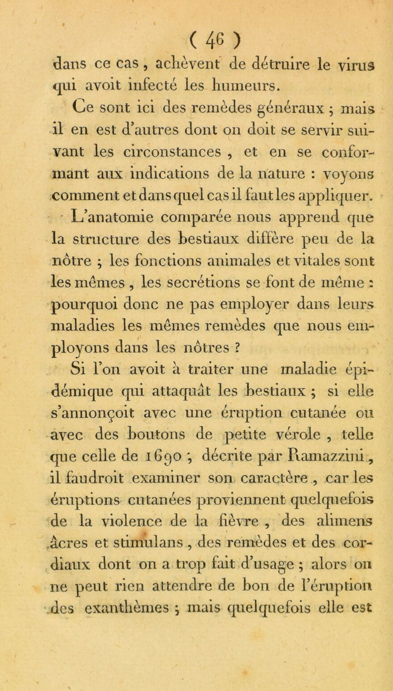 dans ce cas , achèvent de détruire le virus qui avoit infecté les humeurs. Ce sont ici des remèdes généraux ; mais il en est d’autres dont on doit se servir sui- vant les circonstances , et en se confor- mant aux indications de la nature : voyons comment et dans quel cas il faut les appliquer. ' L’anatomie comparée nous apprend que la structure des bestiaux diffère peu de la nôtre ; les fonctions animales et vitales sont les mêmes , les secrétions se font de même : pourquoi donc ne pas employer dans leurs maladies les mêmes remèdes que nous em- ployons dans les nôtres ? Si l’on avoit à traiter une maladie épi- démique qui attaquât les hestiaux ; si elle s’annonçoit avec une éruption cutanée ou avec des boutons de petite vérole , telle que celle de 1690 ; décrite par Ramazzini, il faudroit examiner son caractère , car les éruptions cutanées proviennent quelquefois de la violence de la lièvre , des alimens 1 âcres et stimulans , des remèdes et des cor- diaux dont on a trop fait d’usage ; alors 011 ne peut rien attendre de bon de l’éruption des exanthèmes ; mais quelquefois elle est