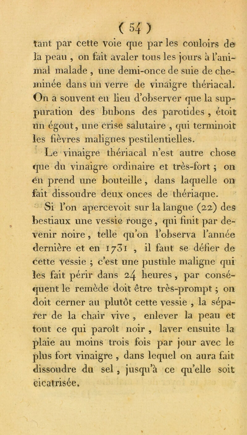 tant par cette voie que par les couloirs de la peau , on fait avaler tous les jours à rani- mai malade , une demi-once de suie de che- minée dans un verre de vinaigre thériacal. On a souvent eu lieu d’observer que la sup- puration des bubons des parotides , étoit un égout, une crise salutaire , qui terminoit les fièvres malignes pestilentielles. Le vinaigre thériacal n’est autre chose que du vinaigre ordinaire et très-fort ; on en prend une bouteille, dans laquelle on fait dissoudre deux onces de thériaque. Si l’on apercevoit sur la langue (22) des bestiaux une vessie rouge , qui finit par de- venir noire, telle qu’on l’observa l’année dernière et en 1731 , il faut se défier de cette vessie ; c’est une pustule maligne qui les fait périr dans 24 heures, par consé- quent le remède doit être très-prompt ; on doit cerner au plutôt cette vessie , la sépa- rer de la chair vive , enlever la peau et tout ce qui paroît noir , laver ensuite la plaie au moins trois fois par jour avec le plus fort vinaigre , dans lequel on aura fait dissoudre du sel , jusqu’à ce qu’elle soit cicatrisée*