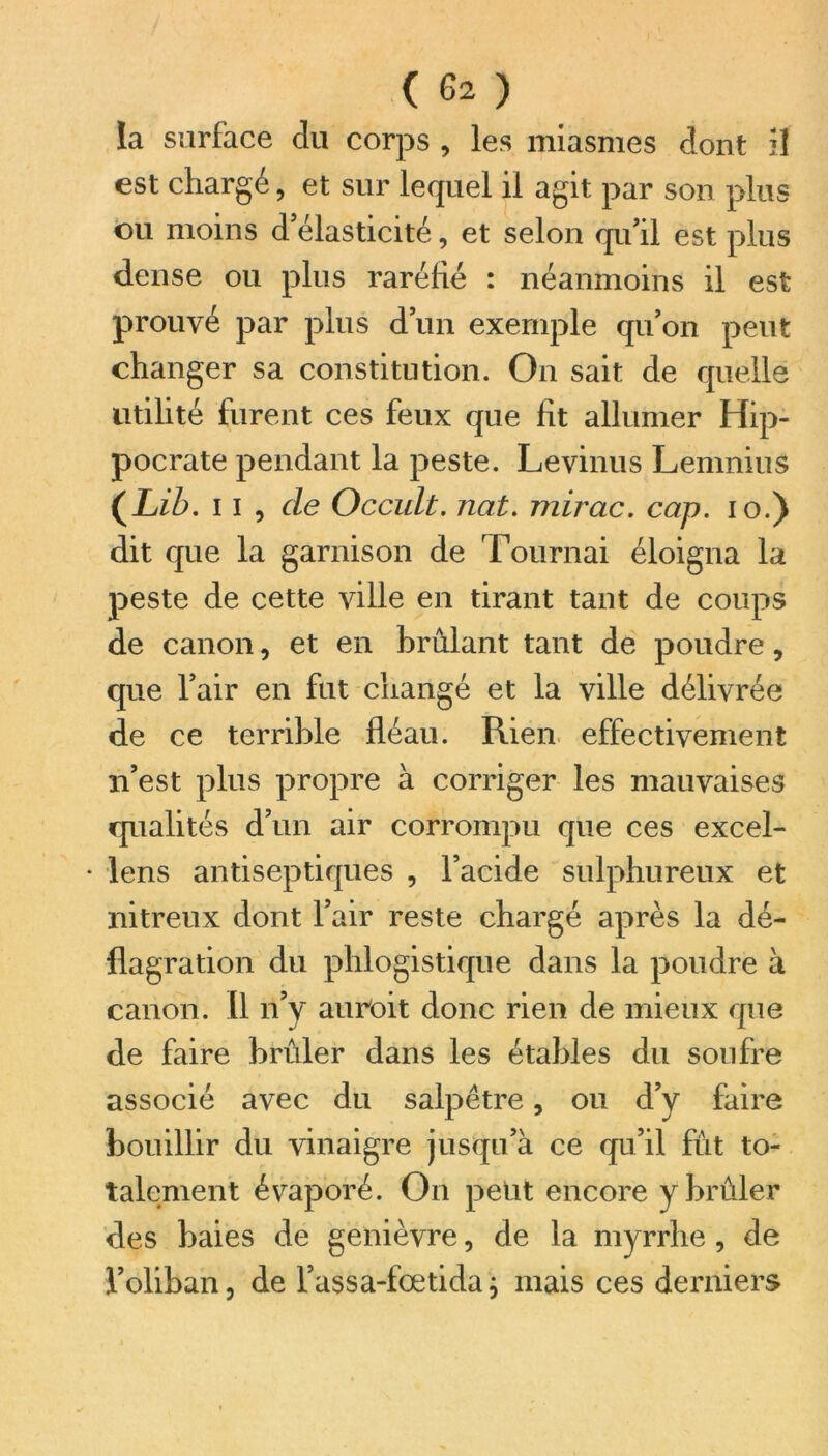 la surface clu corps , les miasmes dont il est chargé, et sur lequel il agit par son plus ou moins d’élasticité, et selon qu’il est plus dense ou plus raréfié : néanmoins il est prouvé par plus d’un exemple qu’on peut changer sa constitution. On sait de quelle utilité furent ces feux que fit allumer Hip- pocrate pendant la peste. Levinus Lemnius (ZiZ>. il, de Occult. nat. mirac. cap. io.) dit que la garnison de Tournai éloigna la peste de cette ville en tirant tant de coups de canon, et en brûlant tant de poudre, que l’air en fut changé et la ville délivrée de ce terrible fléau. Rien effectivement n’est plus propre à corriger les mauvaises qualités d’un air corrompu que ces excel- • lens antiseptiques , l’acide sulphureux et nitreux dont l’air reste chargé après la dé- flagration du phlogistique dans la poudre à canon. Il n’y auroit donc rien de mieux que de faire brûler dans les étables du soufre associé avec du salpêtre, ou d’y faire bouillir du vinaigre jusqu’à ce qu’il fût to- talement évaporé. On peut encore y brûler des baies de genièvre, de la myrrhe, de l’oliban, de l’assa-fœtida ; mais ces derniers