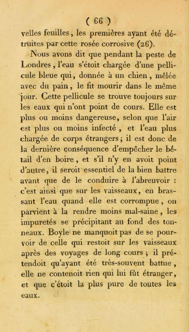 velles feuilles, les premières ayant été dé- truites par cette rosée corrosive (26). Nous avons dit que pendant la peste de Londres, l’eau s’étoit chargée dune pelli- cule bleue qui, donnée à un chien , mêlée avec du pain, le fit mourir dans le même jour. Cette pellicule se trouve toujours sur les eaux qui n’ont point de cours. Elle est plus ou moins dangereuse, selon que l’air est plus ou moins infecté , et l’eau plus chargée de corps étrangers ; il est donc de la dernière conséquence d’empêcher le bé- tail d’en boire, et s’il n’y en avoit point d’autre, il seroit essentiel de la bien battre J r avant que de le conduire à l’abreuvoir : c’est ainsi que sur les vaisseaux, en bras- sant l’eau quand elle est corrompue, on parvient à la rendre moins mal-saine, les impuretés se précipitant au fond des ton- neaux. Boyle ne manquoit pas de se pour- voir de celle qui res toit sur les vaisseaux après des voyages de long cours j il pré- tendoit qu’ayant été très-souvent battue , elle ne contenoit rien qui lui fût étranger, et que c’étoit la plus pure de toutes les eaux.