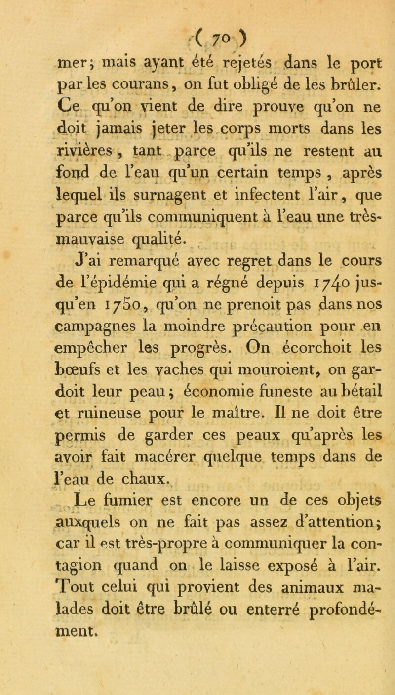 ■ ( 7° ) mer; mais ayant été rejetés dans le port par les courans, on fut obligé de les brûler. Ce qu’on vient de dire prouve qu’on ne doit jamais jeter les corps morts dans les rivières , tant, parce qu’ils ne restent au fond de l’eau qu’un certain temps , après lequel ils surnagent et infectent l’air, que parce qu’ils communiquent à l’eau une très- mauvaise qualité. J’ai remarqué avec regret dans le cours de l’épidémie qui a régné depuis 1740 jus- qu’en 1750, qu’on 11e prenoit pas dans nos campagnes la moindre précaution pour en empêcher les progrès. On écorchoit les bœufs et les vaches qui mouroient, on gar- doit leur peau ; économie funeste au bétail et ruineuse pour le maître. Il ne doit être permis de garder ces peaux qu’après les avoir fait macérer quelque temps dans de l’eau de chaux. Le fumier est encore un de ces objets auxquels on ne fait pas assez d’attention; car il est très-propre à communiquer la con- tagion quand on le laisse exposé à l’air. Tout celui qui provient des animaux ma- lades doit être brûlé ou enterré profondé- ment.