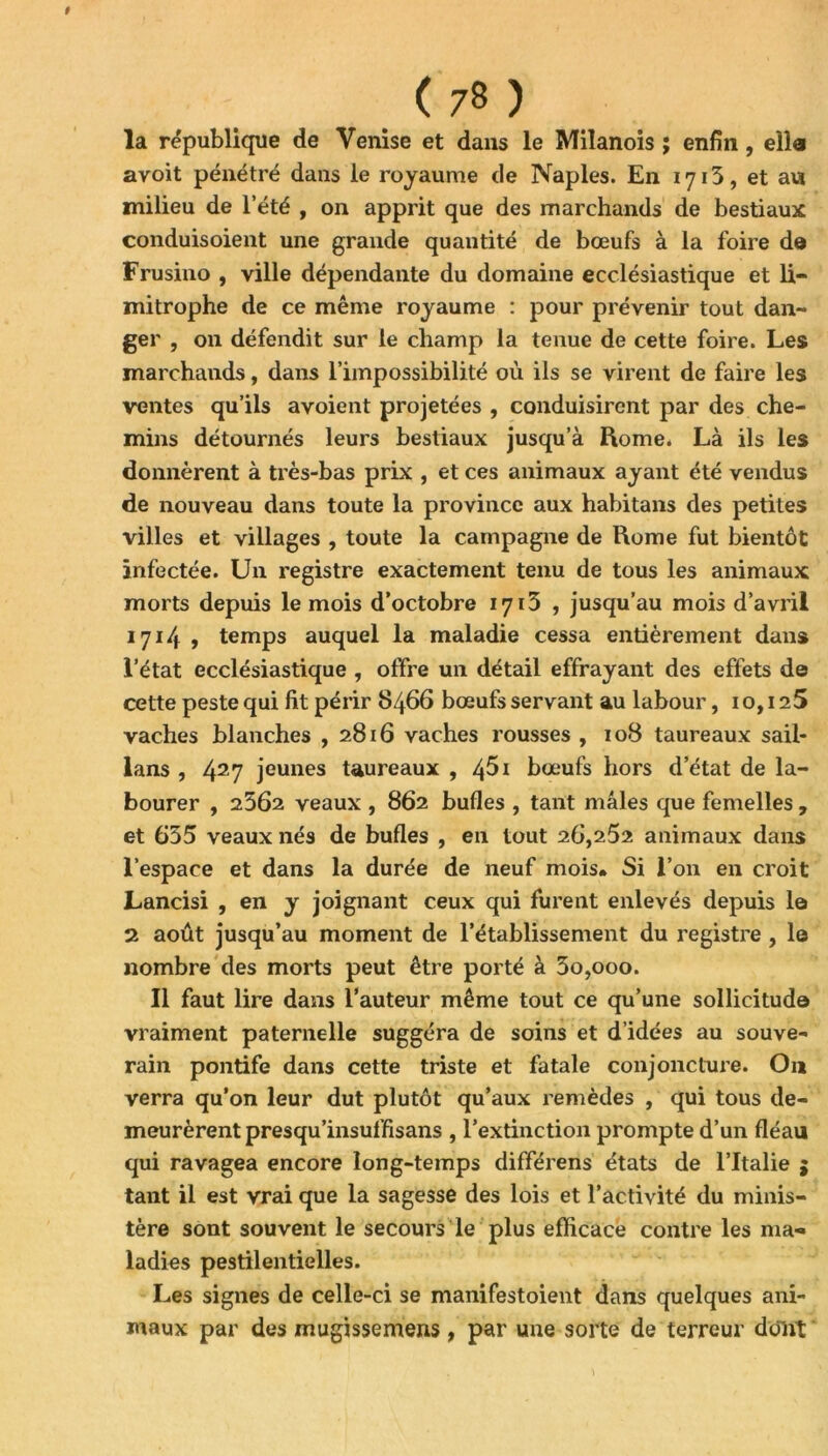 # ( 78 ) la république de Venise et dans le Milanois ; enfin, ella avoit pénétré dans le royaume de Naples. En 1713, et aw milieu de l’été , on apprit que des marchands de bestiaux conduisoient une grande quantité de bœufs à la foire d© Frusino , ville dépendante du domaine ecclésiastique et li- mitrophe de ce même royaume : pour prévenir tout dan- ger , on défendit sur le champ la tenue de cette foire. Les marchands, dans l’impossibilité où ils se virent de faire les ventes qu’ils avoient projetées , conduisirent par des che- mins détournés leurs bestiaux jusqu’à Rome* Là ils les donnèrent à très-bas prix , et ces animaux ayant été vendus de nouveau dans toute la province aux habitans des petites villes et villages , toute la campagne de Rome fut bientôt infectée. Un registre exactement tenu de tous les animaux morts depuis le mois d’octobre 1713 , jusqu’au mois d’avril 1714 , temps auquel la maladie cessa entièrement dans l’état ecclésiastique , offre un détail effrayant des effets de cette peste qui fit périr 8466 bœufs servant au labour, 10,125 vaches blanches ,2816 vaches rousses , 108 taureaux sail- lans , 427 jeunes taureaux , 4^1 bœufs hors d’état de la- bourer , 2562 veaux , 862 bufles , tant mâles que femelles , et 635 veaux nés de bufles , en tout 26,252 animaux dans l’espace et dans la durée de neuf mois* Si l’on en croit Lancisi , en y joignant ceux qui furent enlevés depuis le 2 août jusqu’au moment de l’établissement du registre , le nombre des morts peut être porté à 3o,ooo. Il faut lire dans l’auteur même tout ce qu’une sollicitude vraiment paternelle suggéra de soins et d’idées au souve- rain pontife dans cette triste et fatale conjoncture. O11 verra qu’on leur dut plutôt qu’aux remèdes , qui tous de- meurèrent presqu’insuffisans , l’extinction prompte d’un fléau qui ravagea encore long-temps différens états de l’Italie $ tant il est vrai que la sagesse des lois et l’activité du minis- tère sont souvent le secours le plus efficace contre les ma- ladies pestilentielles. Les signes de celle-ci se manifestoient dans quelques ani- maux par des mugissemens , par une sorte de terreur dont