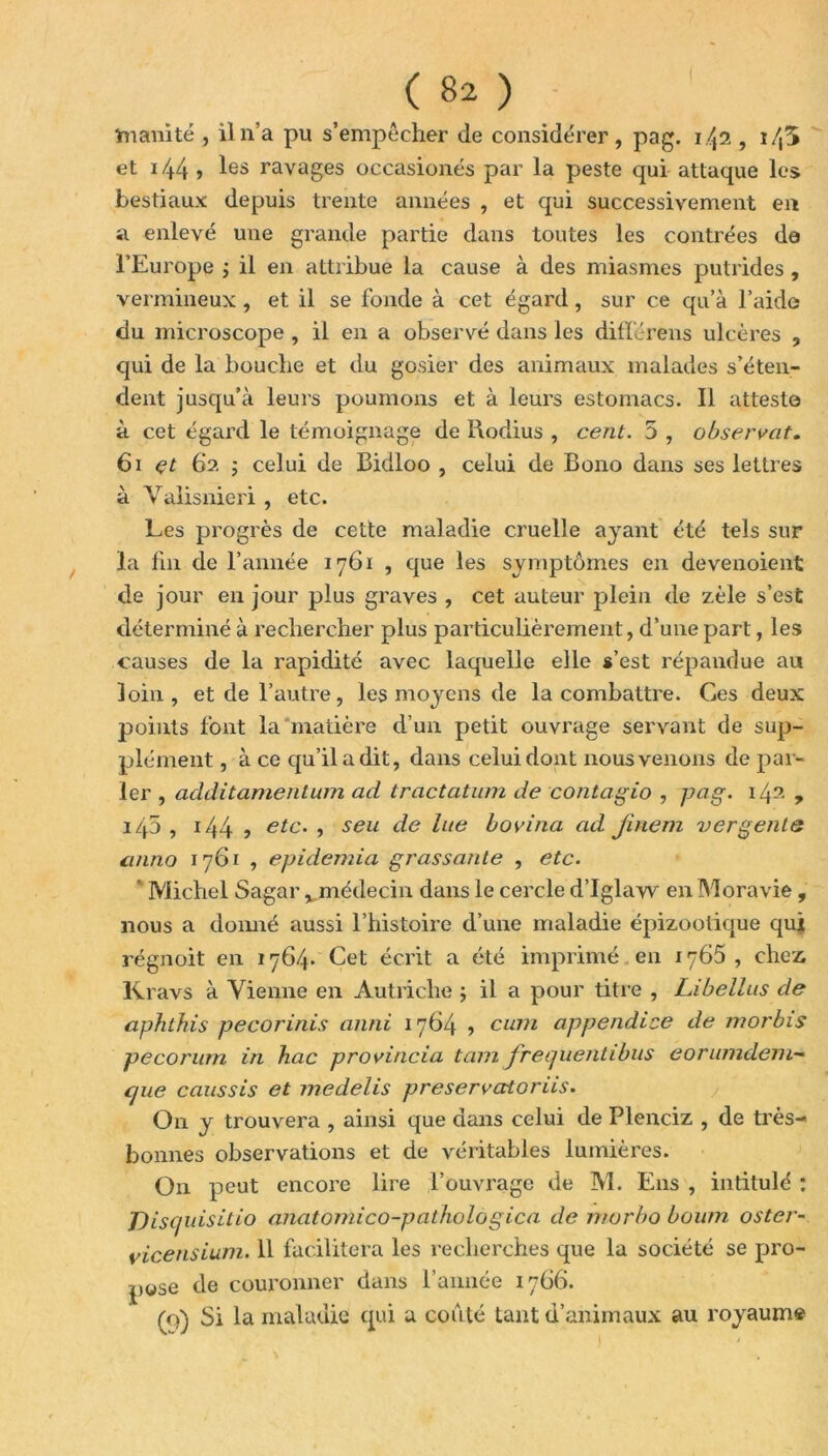 Inanité , il n’a pu s’empêcher de considérer, pag. 1.42 , i/,5 et 144 > les ravages occasionés par la peste qui attaque les bestiaux depuis trente années , et qui successivement en a enlevé une grande partie dans toutes les contrées do l’Europe ; il en attribue la cause à des miasmes putrides , vermineux, et il se fonde à cet égard, sur ce qu’à l’aide du microscope , il en a observé dans les différens ulcères , qui de la bouche et du gosier des animaux malades s’éten- dent jusqu’à leurs poumons et à leurs estomacs. Il atteste à cet égard le témoignage de Rodius , cent. 5 , observât. 61 et 62 ; celui de Bidloo , celui de Bono dans ses lettres à Valisnieri , etc. Les progrès de cette maladie cruelle ayant été tels sur la fin de l’année 1761 , que les symptômes en devenoient de jour en jour plus graves , cet auteur plein de zèle s’est déterminé à rechercher plus particulièrement, d’une part, les causes de la rapidité avec laquelle elle s’est répandue au loin, et de l’autre, les moyens de la combattre. Ces deux points font la matière d’un petit ouvrage servant de sup- plément , à ce qu’il a dit, dans celui dont nous venons de par- ler , additamentum ad tractation de contagio , pag. 142 ? i45 , 144 ? etc- •> seu de lLie bovina ad Jinem vergenie anno 1761 , epidemia gras sanie , etc. Michel Sagar x médecin dans le cercle d’Iglaw en Moravie, nous a donné aussi l’histoire d’une maladie épizootique qui régnoit en 1764* Cet écrit a été imprimé en 1765 , chez Kravs à Vienne en Autriche ; il a pour titre , Libellas de aphthis pecorinis anni 1764 ■> cum appendice de morbis pecorum in hac provincia tam jrequentibus eorimideiu- c/ue caussis et medelis preservcttoriis. On y trouvera , ainsi que dans celui de Plenciz , de très- bonnes observations et de véritables lumières. On peut encore lire l’ouvrage de M. Eus , intitulé : J)isquisitio anatomico-pathologica de morbo boum oster- yicensium. 11 facilitera les recherches que la société se pro- pose de couronner dans l’année 1766. tq) Si la maladie qui a conté tant d’animaux au royaume