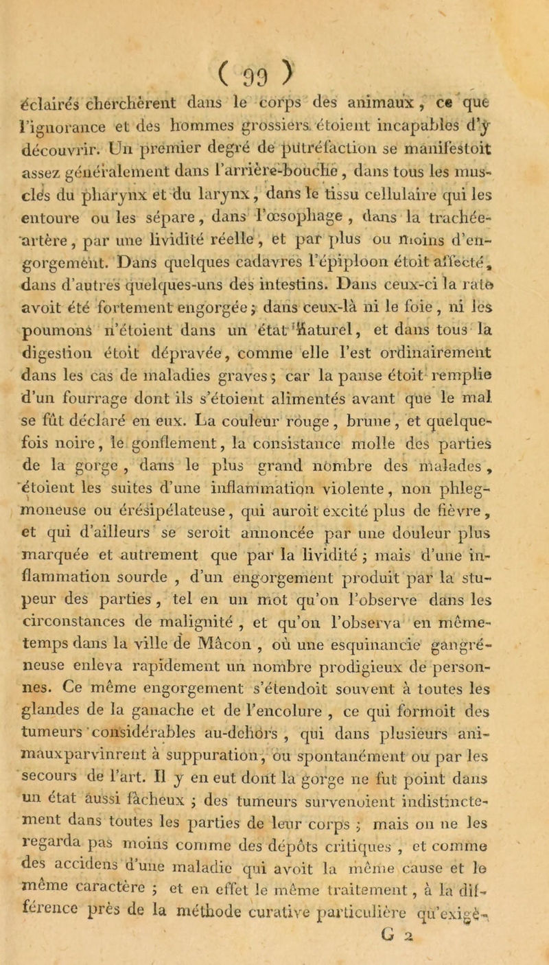 éclaires cherchèrent dans le corps des animaux, ce que l’ignorance et des hommes grossiers, étoient incapables d’y découvrir. Un premier degré de putréfaction se manifestoit assez généralement dans l’arrière-bouche, dans tous les mus- clés du pharynx et du larynx, dans le tissu cellulaire qui les entoure ou les sépare, dans l’œsophage , dans la trachée- artère , par une lividité réelle, et par plus ou moins d’en- gorgement. Dans quelques cadavres l’épiploon étoit affecté, dans d’autres quelques-uns des intestins. Dans ceux-ci la rate avoit été fortement engorgée ; dans ceux-là ni le foie, ni les poumons n’étoient dans un état Naturel, et dans tous la digestion étoit dépravée, comme elle l’est ordinairement dans les cas de maladies graves $ car la panse étoit remplie d’un fourrage dont ils s’étoient alimentés avant que le mal se fut déclaré en eux. La couleur rouge, brune, et quelque- fois noire, le gonflement, la consistance molle des parties de la gorge , dans le plus grand nombre des malades , étoient les suites d’une inflammation violente, non phleg- moneuse ou érésipélateuse, qui auroit excité plus de lièvre , et qui d’ailleurs se seroit annoncée par une douleur plus marquée et autrement que par la lividité ; mais d’une in- flammation sourde , d’un engorgement produit par la stu- peur des parties , tel en un mot qu’on l’observe dans les circonstances de malignité , et qu’on l’observa en même- temps dans la ville de Mâcon , où une esquinancie gangré- neuse enleva rapidement un nombre prodigieux de person- nes. Ce même engorgement s’étendoit souvent à toutes les glandes de la ganache et de l’encolure , ce qui formoit des tumeurs considérables au-dcliôrs , qui dans plusieurs ani- mauxparvinrent à suppuration , ou spontanément ou par les secours de l’art. Il y en eut dont la gorge ne fut point dans un état aussi fâcheux ; des tumeurs survenoient indistincte- ment dans toutes les parties de leur corps ; mais on ne les regarda pas moins comme des dépôts critiques , et comme des accidens dune maladie qui avoit la même cause et le meme caractère ; et en effet le même traitement, à la dif- férence près de la méthode curative particulière qù’exigè- G 2