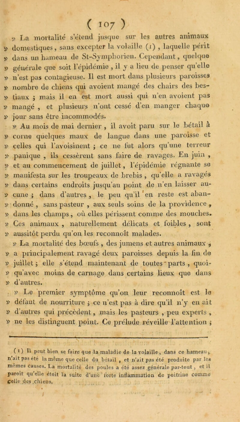 $ La mortalité s’étend jusque sur les autres animaux » domestiques, sans excepter la volaille (i) , laquelle périt » dans un hameau de St-Symphorien. Cependant, quelque » générale que soit l’épidémie , il y a lieu de penser quelle » n’est pas contagieuse. Il est mort dans plusieurs paroisses » nombre de chiens qui avoient mangé des chairs des bes- » tiaux j mais il en est mort aussi qui n’en avoient pas » mangé , et plusieurs n’ont cessé d’en manger chaque » jour sans être incommodés. » Au mois de mai dernier , il avoit paru sur le bétail a » corne quelques maux de langue dans une paroisse et » celles qui l’avoisinent ; ce ne lut alors qu’une terreur » panique , ils cessèrent sans faire de ravages. En juin , >> et au commencement de juillet, l’épidémie régnante se » manifesta sur les troupeaux de brebis , qu’elle a ravagés » dans certains endroits jusqu’au point de n’en laisser au- cune j dans d’autres , le peu qu il en reste est aban- » donné , sans pasteur , aux seuls soins de la providence , » dans les champs, où elles périssent comme des mouches. » Ces animaux , naturellement délicats et foibles , sont » aussitôt perdu qu’on les reconnoît malades. » La mortalité des bœufs , des jumens et autres animaux j » a principalement ravagé deux paroisses depuis la fin de » juillet ; elle s’étend maintenant de toutes'parts , quoi- » qu’avec moins de carnage dans certains lieux que dans » d’autres. » Le premier symptôme qu’on leur reconnoît est le » délaut de nourriture ; ce n’est pas à dire qu’il n’y en ait » d’autres qui précèdent, mais les pasteurs , peu experts , » ne les distinguent point. Ce prélude réveille l’attention j ( i) Il peut bien se faire que la maladie de la volaille, dans ce hameau, n ait pas été la même que celle du bétail , et n'ait pas été produite parles mêmes causes. La mortalité des poules a été assez générale par-tout , et il paroit qu elle étoit la suite d’une forte inflammation de poitrine comme Celle des .chiens.