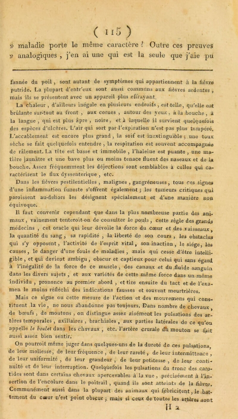 » maladie porte le même caractère l Outre ces preuves » analogiques , j’en ai une qui est la seule que j’aie pu fannée du poil , sont autant de symptômes qui appartiennent à la lièvre putride. La plupart d’entr’eux sont aussi communs aux lièvres ardentes , mais ils se présentent avec un appareil plus efïrayant. La chaleur, d’ailleurs inégale en plusieurs endroits , est telle, qu’elle est brûlante sur-tout au front , aux corues , autour des yeux , à la bouche , a la langue, qui est plus âpre , noire, et à laquelle il survient quelquefois des espèces d’ulcères. L'air qui sort par l’expiration n’est pas plus tempcrc. L’accablement est encore plus grand , la soif est inextinguible ; une toux sèche se fait quelquefois entendre , la respiration est souvent accompagnée de râlement. La tête est basse et immobile , l’haleine est puante , une ma- tière jaunâtre et une bave plus ou moins tenace tluent des naseaux et de la bouche. Assez fréquemment les déjections sont semblables à celles qui ca- ractérisent le flux dyssenterique , etc. Dans les lièvres pestilentielles, malignes , gangréneuses, tous ces signes d’une inflammation funeste s’offrent également ; les tumeurs critiques qui paroissent au-dehors les désignent spécialement et d’une manière non équivoque. 11 faut convenir cependant que dans la plus nombreuse partie des ani- maux , vainement tenteroit-on de consulter le pouls , cette règle des grands médecins , cet oracle qui leur dévoile la force du cœur et des vaisseaux, la quantité du sang , sa rapidité , la liberté de son cours , les obstacles qui s’y opposent, l’activité de l’esprit vital, son inaction , le siège, les causes, le danger d’une foule de maladies, mais qui cesse d’être intelli- gible , et qui devient ambigu , obscur et captieux pour celui qui sans égard à l’inégalité de la force de ce muscle , des canaux et du fluide sanguin dans les divers sujets , et aux variétés de cette même force dans un même individu , prononce au premier abord , et tire ensuite du tact et de l’exa- men le moins réfléchi des indications fausses et souvent meurtrières. Mais ce signe ou cette mesure de l’action et des mouvemens qui cons- tituent la vie, ne nous abandonne pas toujours. Dans nombre de chevaux de bœufs , de moutons , on distingue assez aisément les pulsations des ar- tères temporales , axillaires , brachiales , aux parties latérales de ce qu'on appelle le boulet dans les chevaux , etc. l’artère crurale dh mouton se fait aussi assez bien sentir. On pourroit même juger dans quelques-uns de la dureté de ces pulsations, de leur mollesse, de leur fréquence , de leur rareté , de leur intermittence , de leur uniformité , de leur grandeur , de leur petitesse , de leur conti- nuité et de leur interruption. Quelquefois les pulsations du tronc des caro- tides sont dans certains chevaux apercevables à la vue , précisément à l'in- sertion de 1 encolure dans le poitrail , quand ils sont atteints de la fièvre. Communément aussi dans la plupart des animaux qui fébricitent, le bat- tement du c«ur n’est point obscur mais si ceux de toutes les artères .sont ÏI a