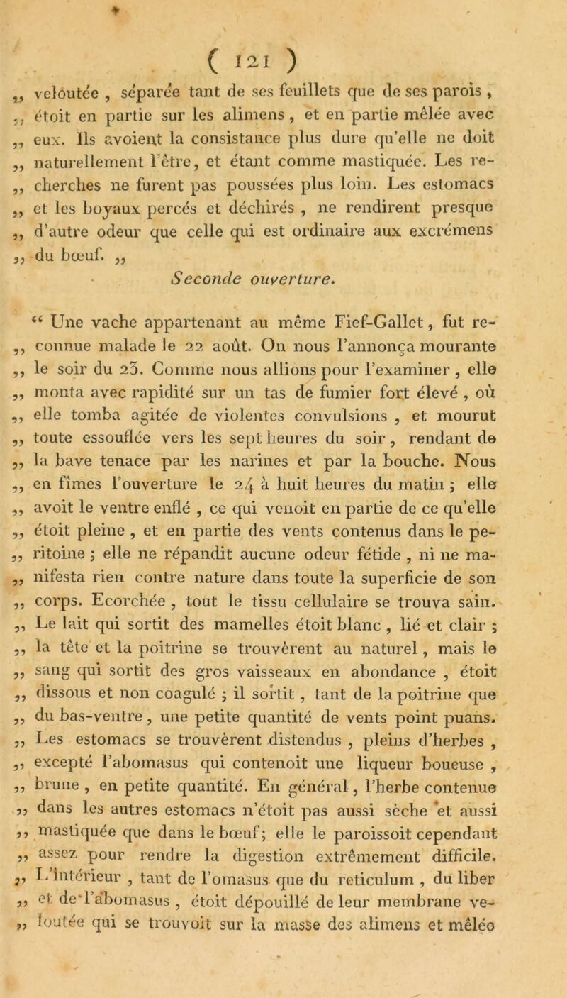 ♦ ( J21 ) ,, veloutée , séparée tant de ses feuillets que de ses parois , -, étoit en partie sur les alimens, et en partie mêlée avec „ eux. Ils avoient la consistance plus dure qu’elle ne doit „ naturellement l’être, et étant comme mastiquée. Les re- ,, cherches ne furent pas poussées plus loin. Les estomacs ,, et les boyaux percés et déchirés , ne rendirent presque ,, d’autre odeur que celle qui est ordinaire aux excrémens 3, -du bœuf. ,, Seconde ouverture. ee Une vache appartenant au même Fief-Gallet, fut re- ,, connue malade le 22 août. On nous l’annonça mourante ,, le soir du 20. Comme nous allions pour l’examiner , elle ,, monta avec rapidité sur un tas de fumier fort élevé , où ,, elle tomba agitée de violentes convulsions , et mourut ,, toute essoullée vers les sept heures du soir, rendant de 3, la bave tenace par les narines et par la bouche. Nous ,, en fîmes l’ouverture le 24 à huit heures du matin ; elles ,, avoit le ventre enflé , ce qui venoit en partie de ce qu’elle ,, étoit pleine , et en partie des vents contenus dans le pe- „ ritoine ; elle ne répandit aucune odeur fétide , ni ne ma- ,, nifesta rien contre nature dans toute la superficie de son ,, corps. Ecorchée , tout le tissu cellulaire se trouva sain. „ Le lait qui sortit des mamelles étoit blanc , lié et clair ; ,, la tête et la poitrine se trouvèrent au naturel, mais le ,, sang qui sortit des gros vaisseaux en abondance , étoit ,, dissous et non coagulé ; il sortit , tant de la poitrine que ,, du bas-ventre, une petite quantité de vents point puans. ,, Les estomacs se trouvèrent distendus , pleins d’herbes , ,, excepté l’abomasus qui contenait une liqueur boueuse , ,, brune , en petite quantité. E11 général, l’herbe contenue ,, dans les autres estomacs n’étoit pas aussi sèche *et aussi ,, mastiquée que dans le bœuf; elle le paroissoit cependant ,, assez pour rendre la digestion extrêmement difficile, j, L intérieur , tant de l’omasus que du réticulum , du liber ,, el de'l’abomasus , étoit dépouillé de leur membrane ve- ,, loutée qui se trouvoit sur la masse des alimens et mêlée