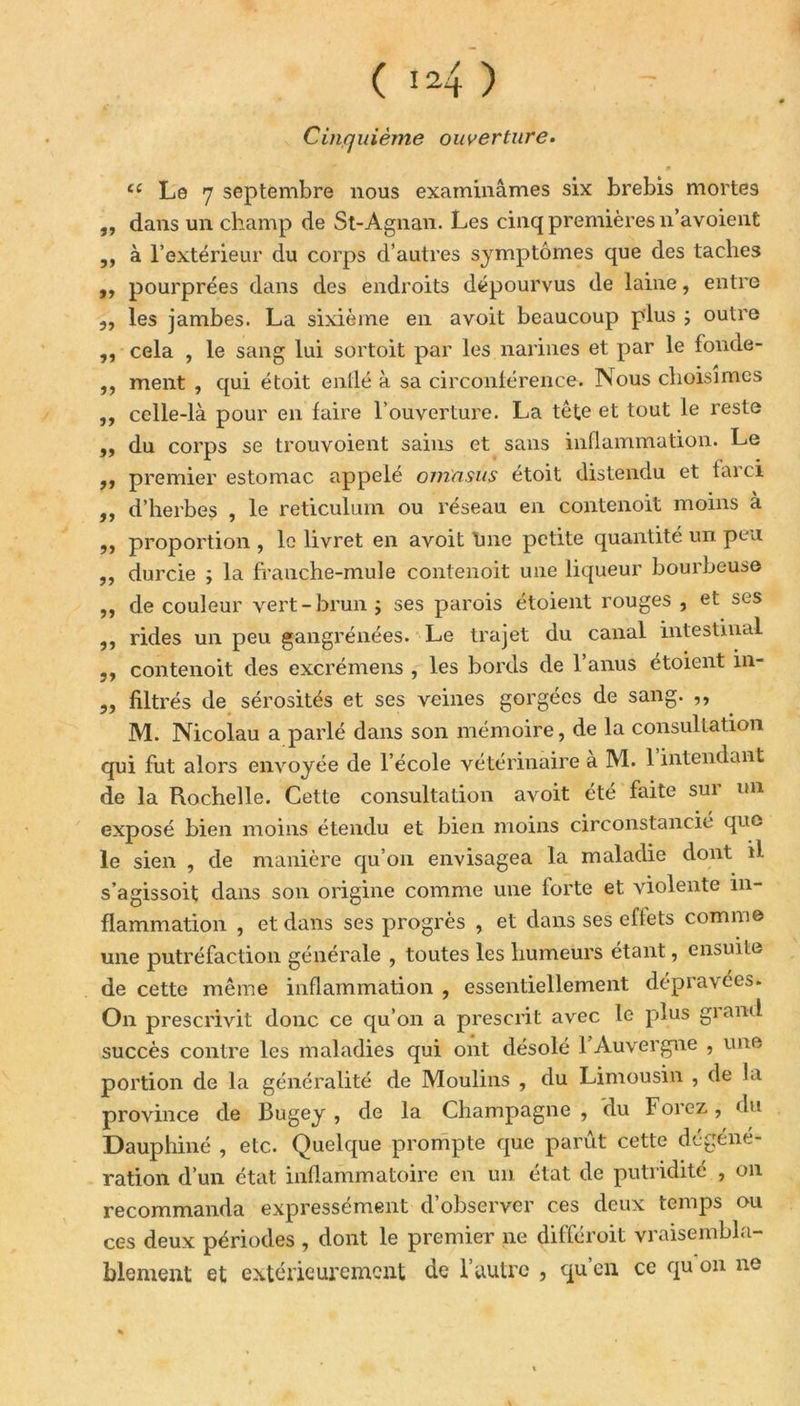 Cinquième ouverture. £C Le 7 septembre nous examinâmes six brebis mortes ,, dans un champ de St-Agnan. Les cinq premières n’a voient ,, à l’extérieur du corps d’autres symptômes que des taches ,, pourprées dans des endroits dépourvus de laine, entre 5, les jambes. La sixième en a voit beaucoup plus ; outre ,, cela , le sang lui sortoit par les narines et par le fonde- ,, ment , qui étoit enllé à sa circonférence. Nous choisîmes ,, celle-là pour en faire l’ouverture. La tête et tout le reste „ du corps se trouvoient sains et sans inflammation. Le ,, premier estomac appelé omnsus étoit distendu et farci ,, d’herbes , le réticulum ou réseau en contenoit moins à „ proportion , le livret en avoit line petite quantité un peu ,, durcie ; la ffanche-mule contenoit une liqueur bourbeuse ,, de couleur vert-brun ; ses parois étoient rouges , et ses ,, rides un peu gangrénées. Le trajet du canal intestinal ,, contenoit des excrémens , les bords de l’anus étoient in- ,, filtrés de sérosités et ses veines gorgées de sang. ,, M. Nicolau a parlé dans son mémoire, de la consultation qui fut alors envoyée de l’école vétérinaire a M. 1 intendant de la Rochelle. Cette consultation avoit été faite sur un exposé bien moins étendu et bien moins circonstancié que le sien , de manière qu’on envisagea la maladie dont il s’agissoit dans son origine comme une lorte et violente in- flammation , et dans ses progrès , et dans ses effets comme une putréfaction générale , toutes les humeurs étant, ensuite de cette même inflammation , essentiellement dépravées. On prescrivit donc ce qu’on a prescrit avec le plus grand succès contre les maladies qui ont désolé 1 Auvergne , une portion de la généralité de Moulins , du Limousin , de la province de Bugey , de la Champagne , du Forez, du Dauphiné , etc. Quelque prompte que parut cette degené- ration d’un état inflammatoire en un état de putridité , on recommanda expressément d’observer ces deux temps ou ces deux périodes , dont le premier ne dilferoit vraisembla- blement et extérieurement de l’autre , qu en ce qu on ne