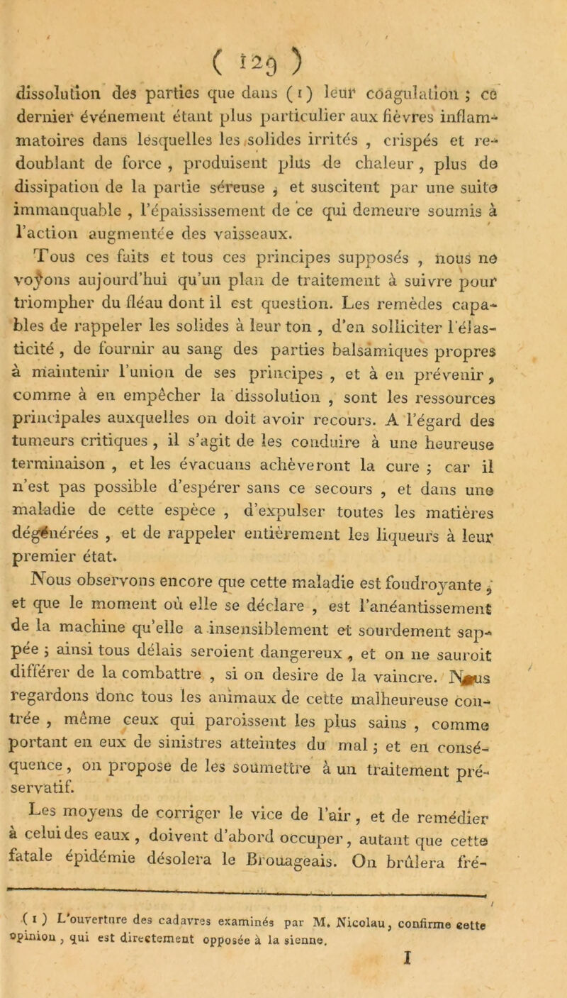 ( î29 ) dissolution des parties que dans ( i ) leur coagulation ; ce dernier événement étant plus particulier aux fièvres inflam- matoires dans lesquelles les solides irrités , crispés et re- doublant de force , produisent plus de chaleur , plus do dissipation de la partie séreuse j et suscitent par une suite immanquable , l’épaississement de ce qui demeure soumis à l j • • * 1 action augmentée des vaisseaux. Tous ces faits et tous ces principes supposés , nous no voj^ons aujourd’hui qu’un plan de traitement à suivre pour triompher du fléau dont il est question. Les remèdes capa- bles de rappeler les solides à leur ton , d’en solliciter l'élas- ticité , de fournir au sang des parties balsamiques propres à maintenir l’union de ses principes , et à en prévenir, comme à en empêcher la dissolution , sont les ressources principales auxquelles on doit avoir recours. A l’égard des tumeurs critiques , il s’agit de les conduire à une heureuse terminaison , et les évacuans achèveront la cure ; car il n’est pas possible d’espérer sans ce secours , et dans une maladie de cette espèce , d’expulser toutes les matières dégénérées , et de rappeler entièrement les liqueurs à leur premier état. Nous observons encore que cette maladie est foudroyante 5 et que le moment où elle se déclare , est l'anéantissement de la machine qu’elle a insensiblement et sourdement sap- pée ; ainsi tous délais seroient dangereux , et on 11e sauroit diilerer de la combattre , si 011 desire de la vaincre. regardons donc tous les animaux de cette malheureuse con- ti ee , meme ceux qui paroissent les plus sains , comme portant en eux de sinistres atteintes du mal ; et en consé- quence , on propose de les soumettre à un traitement pré- servatif. Les moyens de corriger le vice de l’air , et de remédier à celui des eaux , doivent d’abord occuper, autant que cette fatale épidémie désolera le Brouageais. On brûlera fré- ( i ) L ouverture des cadavres examinés par M, JMicolau, confirme cette opinion , <jui est directement opposée à la sienne.