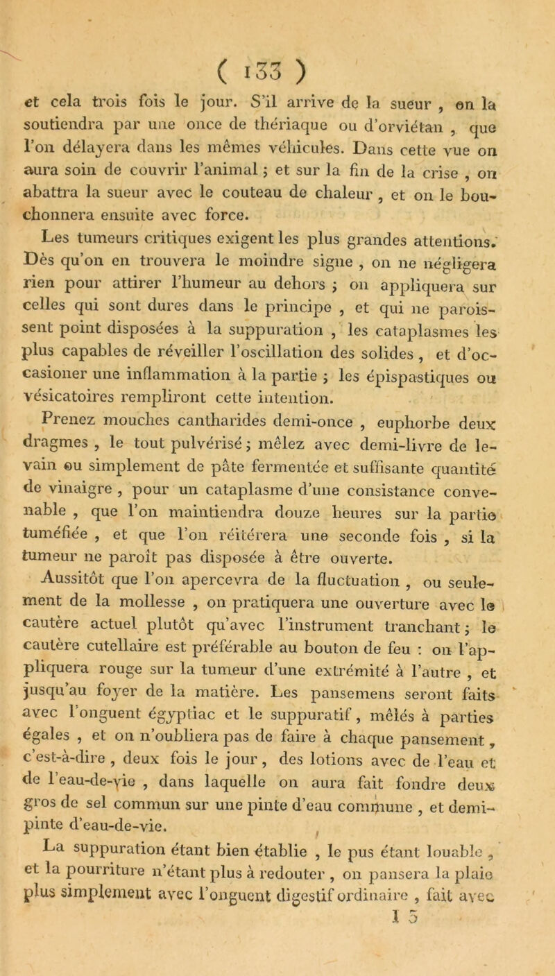 et cela trois fois le jour. S’il arrive de la sueur , en la soutiendra par une once de thériaque ou d’orviétan , que l’on délayera dans les mêmes véhicules. Dans cette vue on aura soin de couvrir l’animal ; et sur la fin de la crise , on abattra la sueur avec le couteau de chaleur , et on le bou- chonnera ensuite avec force. Les tumeurs critiques exigent les plus grandes attentions. Dès qu’on en trouvera le moindre signe , on ne négligera rien pour attirer l’humeur au dehors ; on appliquera sur celles qui sont dures dans le principe , et qui 11e parois- sent point disposées à la suppuration , les cataplasmes les plus capables de réveiller l’oscillation des solides, et d’oc- casioner une inflammation à la partie ; les épispastiques ou vésicatoires rempliront cette intention. Prenez mouches cantharides demi-once , euphorbe deux dragmes , le tout pulvérisé ; mêlez avec demi-livre de le- vain ou simplement de pâte fermentée et suffisante quantité de vinaigre , pour un cataplasme d’une consistance conve- nable , que l’on maintiendra douze heures sur la partie tuméfiée , et que l’on réitérera une seconde fois , si la tumeur ne paroit pas disposée à être ouverte. Aussitôt que l’on apercevra de la fluctuation , ou seule- ment de la mollesse , on pratiquera une ouverture avec le cautère actuel plutôt qu’avec l’instrument tranchant ; le cautère cutellaire est préférable au bouton de feu : on l’ap- pliquera rouge sur la tumeur d’une extrémité à l’autre , et jusqu’au foyer de la matière. Les pansemens seront faits avec l'onguent égyptiac et le suppuratif, mêlés à parties égales , et 011 n’oubliera pas de faire à chaque pansement T c’est-à-dire, deux fois le jour, des lotions avec de l’eau et de l’eau-de-yie , dans laquelle on aura fait fondre deux gros de sel commun sur une pinte d’eau commune , et demi- pinte d’eau-de-vie. La suppuration étant bien établie , le pus étant louable , et la pourriture n’étant plus à redouter , on pansera la plaie plus simplement avec l’onguent digestif ordinaire , fait avec 1 5