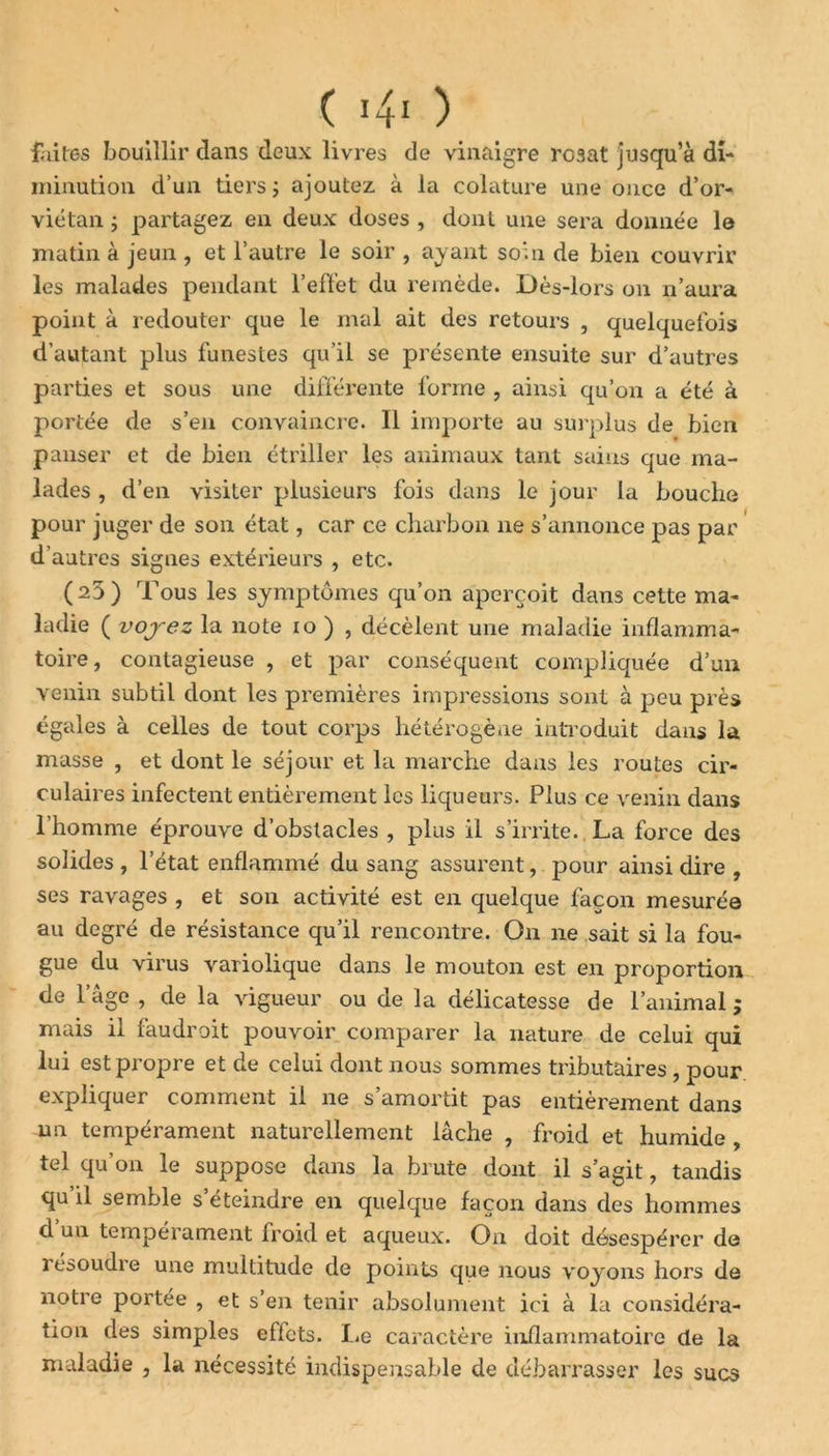 faites bouillir dans deux livres de vinaigre rosat jusqu’à di- minution d’un tiers -, ajoutez à la colature une once d’or- viétan ; partagez en deux doses , dont une sera donnée le matin à jeun , et l’autre le soir , ayant soin de bien couvrir les malades pendant l’effet du remède. Dès-lors on n’aura point à redouter que le mal ait des retours , quelquefois d’autant plus funestes qu’il se présente ensuite sur d’autres parties et sous une différente forme , ainsi qu’on a été à portée de s’en convaincre. Il importe au surplus de bien panser et de bien étriller les animaux tant sains que ma- lades , d’en visiter plusieurs fois dans le jour la bouche pour juger de son état, car ce charbon ne s’annonce pas par d’autres signes extérieurs , etc. ( 23 ) Tous les symptômes qu’on aperçoit dans cette ma- ladie ( vojez la note 10 ) , décèlent une maladie inflamma- toire, contagieuse , et par conséquent compliquée d’un venin subtil dont les premières impressions sont à peu près égales à celles de tout corps hétérogène introduit dans la masse , et dont le séjour et la marche dans les routes cir- culaires infectent entièrement les liqueurs. Plus ce venin dans l’homme éprouve d’obstacles , plus il s’irrite. La force des solides , l’état enflammé du sang assurent, pour ainsi dire , ses ravages , et son activité est en quelque façon mesurée au degré de résistance qu’il rencontre. On ne sait si la fou- gue du virus variolique dans le mouton est en proportion de 1 âge , de la vigueur ou de la délicatesse de l’animal ; mais il faudrait pouvoir comparer la nature de celui qui lui est propre et de celui dont nous sommes tributaires, pour expliquer comment il ne s’amortit pas entièrement dans un tempérament naturellement lâche , froid et humide , tel qu’on le suppose dans la brute dont il s’agit, tandis qu’il semble s’éteindre en quelque façon dans des hommes d un tempérament froid et aqueux. Ou doit désespérer de 1 esoudi e une multitude de points que nous voyons hors de notre portée , et s’en tenir absolument ici à la considéra- tion des simples effets. Le caractère inflammatoire de la maladie , la nécessité indispensable de débarrasser les sucs