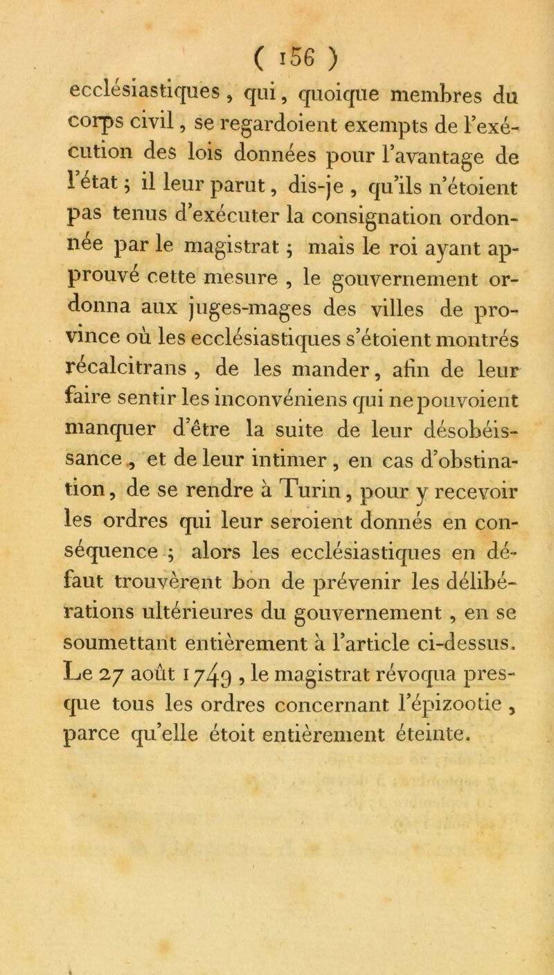 (i5G) ecclésiastiques , qui, quoique membres du corps civil, se regardoient exempts de l’exé- cution des lois données pour l’avantage de 1 état ; il leur parut, dis-je , qu’ils n’étoient pas tenus d’exécuter la consignation ordon- née par le magistrat ; mais le roi ayant ap- prouvé cette mesure , le gouvernement or- donna aux juges-mages des villes de pro- vince où les ecclésiastiques s’étoient montrés récalcitrans , de les mander, afin de leur faire sentir les inconvéniens qui nepouvoient manquer d’être la suite de leur désobéis- sance , et de leur intimer, en cas d’obstina- tion, de se rendre à Turin, pour y recevoir les ordres qui leur seroient donnés en con- séquence ; alors les ecclésiastiques en dé- faut trouvèrent bon de prévenir les délibé- rations ultérieures du gouvernement , en se soumettant entièrement à l’article ci-dessus. Le 27 août 1749 , le magistrat révoqua pres- que tous les ordres concernant l’épizootie , parce qu’elle étoit entièrement éteinte.