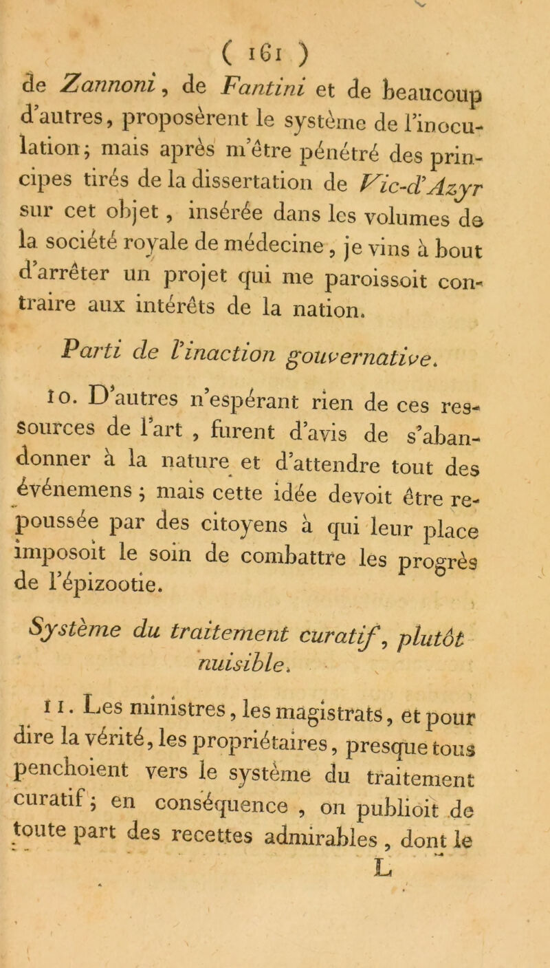 de Zannoni, de Fantini et de beaucoup d’autres, proposèrent le système de l’inocu- lation ; mais après m’être pénétré des prin- cipes tirés de la dissertation de Vic-d’Azyr sui cet objet , insétée dans les volumes do la société royale de médecine, je vins à bout d’arrêter un projet qui me paroissoit con- traire aux intérêts de la nation. Parti de l’inaction gouvernative. 10. D’autres n’espérant rien de ces res- sources de l’art , frirent d’avis de s’aban- donner a la nature et d’attendre tout des événemens ; mais cette idée devoit être re- poussée par des citoyens à qui leur place miposoit le soin de combattre les progrès de l’épizootie. Système du traitement curatif, plutôt nuisible. 11. Les ministres, les magistrats, et pour dire la vérité, les propriétaires, presque tous penchoient vers le système du traitement curatif ; en conséquence , on publioit de toute part des recettes admirables , dont le L