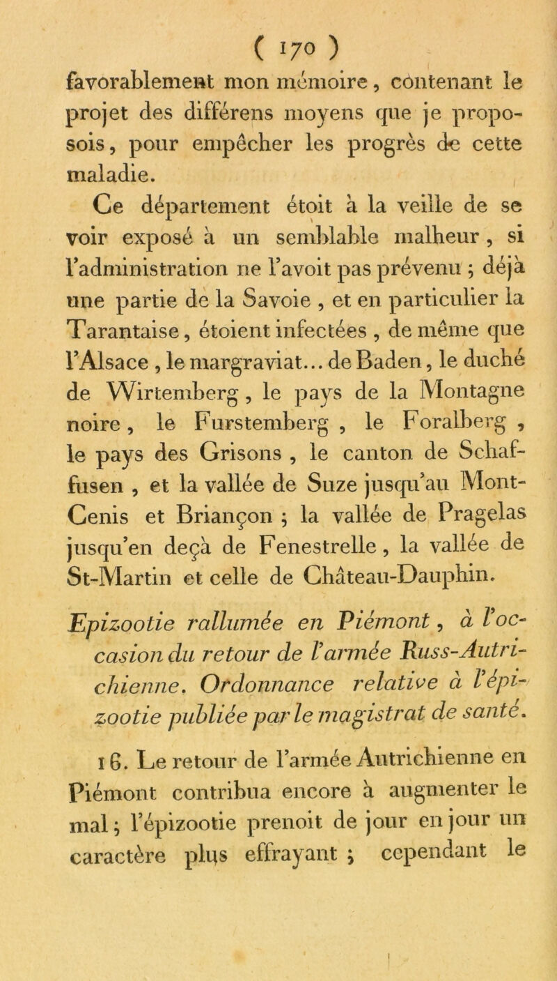 favorablement mon mémoire, contenant le projet des différens moyens que je propo- sois, pour empêcher les progrès de cette maladie. Ce département étoit à la veille de se voir exposé à un semblable malheur , si l’administration ne l’avoit pas prévenu ; déjà une partie de la Savoie , et en particulier la Tarantaise, étoient infectées , de même que l’Alsace , le margraviat... de Baden, le duché de Wirtemhcrg, le pays de la Montagne noire, le Furstemberg , le Foralberg , le pays des Grisons , le canton de Schaf- fusen , et la vallée de Suze jusqu’au Mont- Cenis et Briançon ; la vallée de Pragelas jusqu’en deçà de Fenestrelle, la vallée de St-Martin et celle de Château-Dauphin. Epizootie rallumée en Piémont, à l oc- casion du retour de Varmée Rus s-Autri- chienne. Ordonnance relative à l’épi- zootie publiée parle magistrat de santé. 16. Le retour de l’armée Autrichienne en Piémont contribua encore à augmenter le mal ; l’épizootie prenoit de jour en jour un caractère plus effrayant ; cependant le i