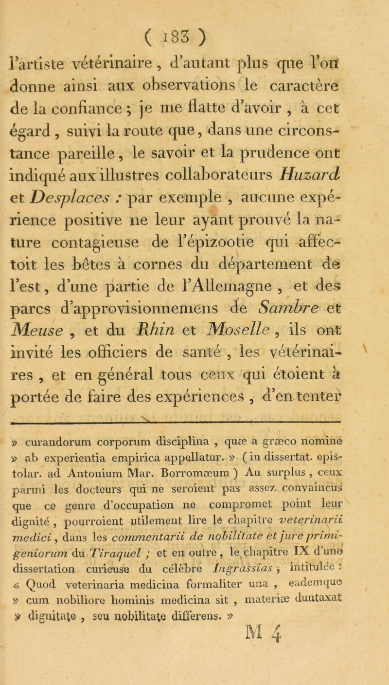 ( 133 ) l’artiste vétérinaire , d’autant plus que Ton donne ainsi aux observations le caractère de la confiance ; je me flatte d’avoir , a cet égard , suivi la route que, dans une circons- tance pareille, le savoir et la prudence ont indiqué aux illustres collaborateurs Huzard et Desplaces : par exemple , aucune expé- rience positive ne leur ayant prouvé la na- ture contagieuse de l’épizootie qui affec- toit les bêtes à cornes du département de l’est, d’une partie de l’Allemagne , et des parcs d’approvisionnemens de Sambre et Meuse , et du Rhin et Moselle , ils ont invité les officiers de santé , les vétérinai- res , et en général tous ceux qui étoient à portée de faire des expériences , d’en tenter - -, a curandorum corporum disciplina , quæ a græco domine » ab experientia empirica appellatur. » ( in dissertât, epis- tolar. ad Antonium Mar. Borromæum ) Au surplus , ceux parmi les docteurs qui ne seroient pas assez convaincus que ce genre d’occupation ne compromet point leur dignité , pourroient utilement lire lé chapitre veterincirii me die i , dans les cofnmentarii de nobihtate et jure primi- geniorum du Tiraquel ; et en outre, le chapitre IX dune dissertation curieuse du célèbre Ingràssïas, intitulée : « Quod veterinaria medicina formaliter una , eademque » cum nobiliore hominis medicina sit , materiæ duntaxat y diguitate , seu nobiütate differens. »