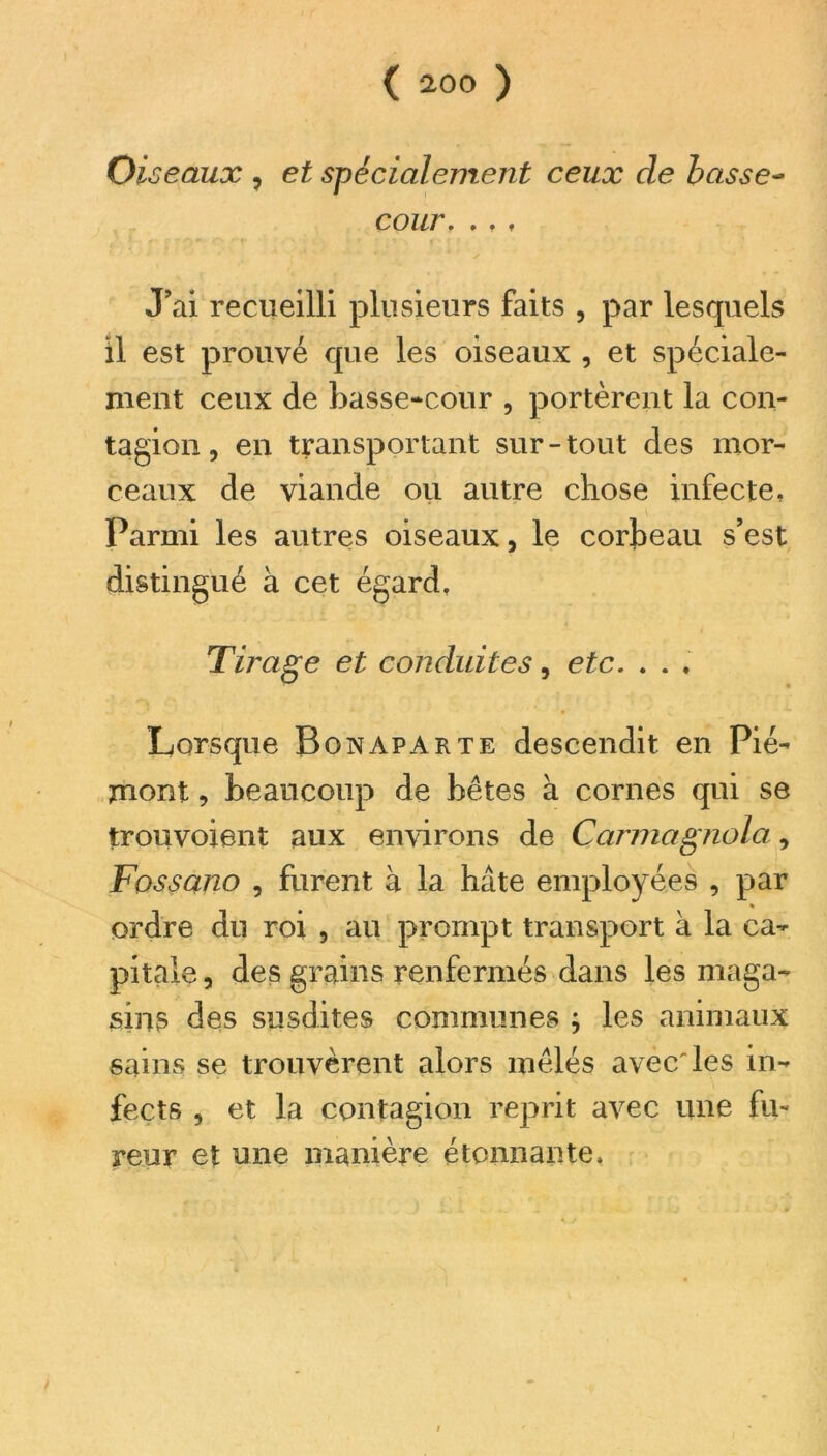 Oi seaux , et spécialement ceux de basse- cour. . , , J’ai recueilli plusieurs faits , par lesquels il est prouvé que les oiseaux , et spéciale- ment ceux de basse-cour , portèrent la con- tagion , en transportant sur-tout des mor- ceaux de viande ou autre chose infecte, Parmi les autres oiseaux, le corbeau s’est distingué à cet égard. Tirage et conduites, etc. . . . Lorsque Bonaparte descendit en Pié- mont , beaucoup de bêtes à cornes qui se trouvoient aux environs de Carmagnola, Fossano , furent à la hâte employées , par ordre du roi , au prompt transport à la ca- pitale , des grains renfermés dans les maga- sins des susdites communes ; les animaux sains se trouvèrent alors mêlés avec'les in- fects , et la contagion reprit avec une fu- reur et une manière étonnante.