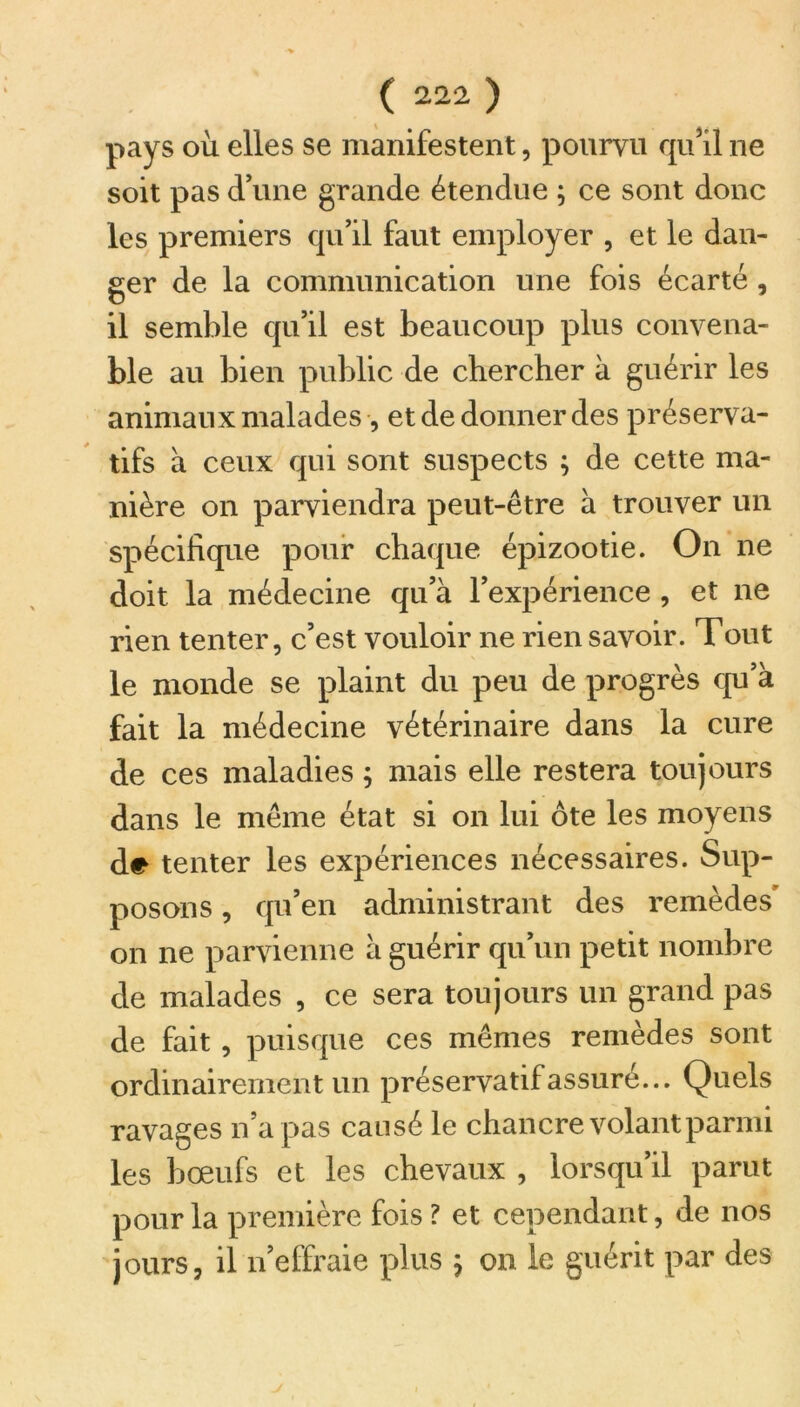 pays où elles se manifestent, pourvu qu’il ne soit pas d’une grande étendue ; ce sont donc les premiers qu’il faut employer , et le dan- ger de la communication une fois écarté , il semble qu’il est beaucoup plus convena- ble au bien public de chercher à guérir les animaux malades -, et de donner des préserva- tifs à ceux qui sont suspects ; de cette ma- nière on parviendra peut-être à trouver un spécifique pour chaque épizootie. On ne doit la médecine qu’à l’expérience , et ne rien tenter, c’est vouloir ne rien savoir. Tout le monde se plaint du peu de progrès qu’à fait la médecine vétérinaire dans la cure de ces maladies ; mais elle restera toujours dans le même état si on lui ôte les moyens de tenter les expériences nécessaires. Sup- posons , qu’en administrant des remèdes' on ne parvienne à guérir qu’un petit nombre de malades , ce sera toujours un grand pas de fait , puisque ces mêmes remèdes sont ordinairement un préservatif assuré... Quels ravages n’a pas causé le chancre volant parmi les bœufs et les chevaux , lorsqu’il parut pour la première fois ? et cependant, de nos jours, il n’effraie plus ; on le guérit par des