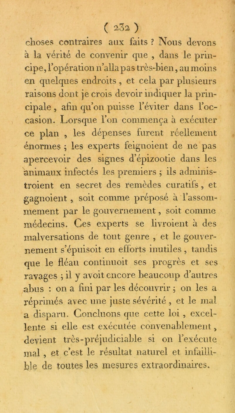 choses contraires aux faits ? Nous devons à la vérité de convenir que , dans le prin- cipe, l’opération n’alla pas très-bien, au moins en quelques endroits , et cela par plusieurs raisons dont je crois devoir indiquer la prin- cipale , afin qu’on puisse l’éviter dans l’oc- casion. Lorsque l’on commença à exécuter ce plan , les dépenses furent réellement énormes ; les experts feignoient de ne pas apercevoir des signes d’épizootie dans les animaux infectés les premiers ; ils adminis- troient en secret des remèdes curatifs, et gagnoient , soit comme préposé à l’assom- mement par le gouvernement, soit comme médecins. Ces experts se livroient à des malversations de tout genre , et le gouver- nement s’épuisoit en efforts inutiles , tandis que le fléau continuoit ses progrès et ses ravages ; il y avoit encore beaucoup d’autres abus : on a fini par les découvrir $ on les a réprimés avec une juste sévérité , et le mal a disparu. Concluons que cette loi , excel- lente si elle est exécutée convenablement, devient très-préjudiciable si on l’exécute mal, et c’est le résultat naturel et infailli- ble de toutes les mesures extraordinaires.