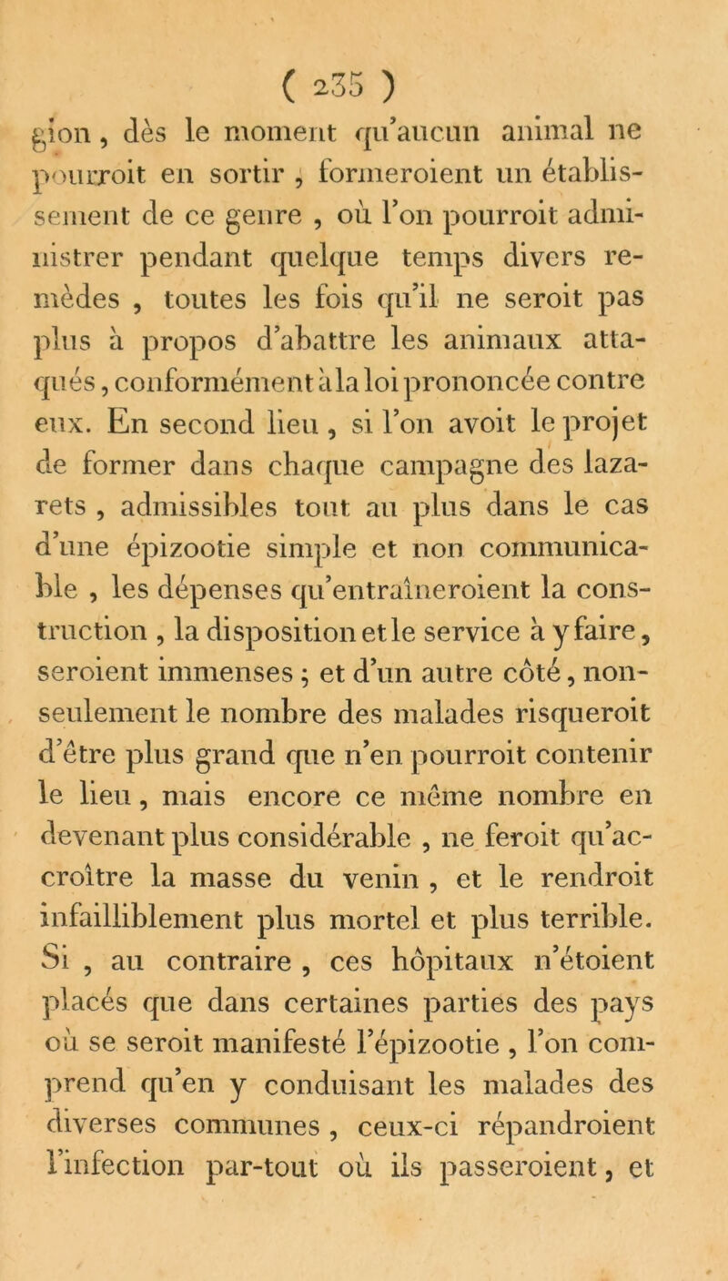 gion, dès le moment qu’aucun animal ne pourroit en sortir , formeraient un établis- sement de ce genre , où l’on pourroit admi- nistrer pendant quelque temps divers re- mèdes , toutes les fois qu’il ne seroit pas plus à propos d’abattre les animaux atta- qués , conformément àla loi prononcée contre eux. En second lieu , si l’on avoit le projet de former dans chaque campagne des laza- rets , admissibles tout au plus dans le cas d’une épizootie simple et non communica- ble , les dépenses qu’entraîneroient la cons- truction , la disposition et le service à y faire, seroient immenses ; et d’un autre côté, non- seulement le nombre des malades risqueroit d’être plus grand que n’en pourroit contenir le lieu, mais encore ce même nombre en devenant plus considérable , ne feroit qu’ac- croître la masse du venin , et le rendroit infailliblement plus mortel et plus terrible. Si , au contraire , ces hôpitaux n’étoient placés que dans certaines parties des pays où se seroit manifesté l’épizootie , l’on com- prend qu’en y conduisant les malades des diverses communes , ceux-ci répandroient l’infection par-tout où ils passeraient, et