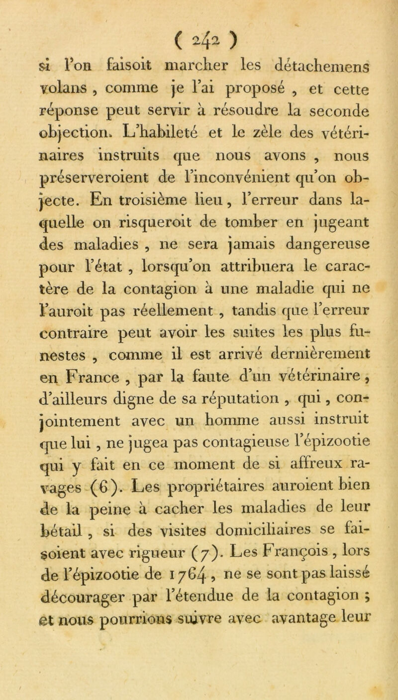 si l’on faisoit marcher les détachemens volans , comme je l’ai proposé , et cette réponse peut servir à résoudre la seconde objection» L’habileté et le zèle des vétéri- naires instruits que nous avons , nous préserveroient de l’inconvénient qu’on ob- jecte. En troisième lieu, l’erreur dans la- quelle on risqueroit de tomber en jugeant des maladies , ne sera jamais dangereuse pour l’état , lorsqu’on attribuera le carac- tère de la contagion à une maladie qui ne l’auroit pas réellement , tandis que l’erreur contraire peut avoir les suites les plus fu- nestes , comme il est arrivé dernièrement en France , par la faute d’un vétérinaire, d’ailleurs digne de sa réputation , qui, con- jointement avec un homme aussi instruit que lui, ne jugea pas contagieuse l’épizootie qui y fait en ce moment de si affreux ra- vages (6). Les propriétaires auroient bien de la peine à cacher les maladies de leur bétail , si des visites domiciliaires se fai- soient avec rigueur (7). Les François , lors de l’épizootie de 1764 , ne se sont pas laissé décourager par l’étendue de la contagion ; et nous pourrions suivre avec avantage leur