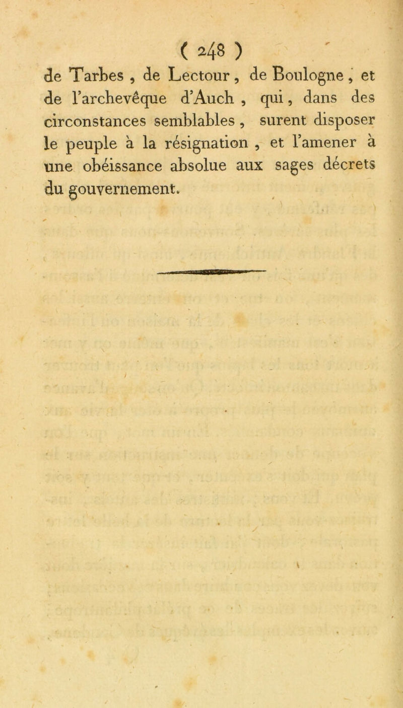 de Tarbes , de Lectour, de Boulogne, et de l’archevêque d’Auch , qui, dans des circonstances semblables , surent disposer le peuple à la résignation , et l’amener à une obéissance absolue aux sages décrets du gouvernement v