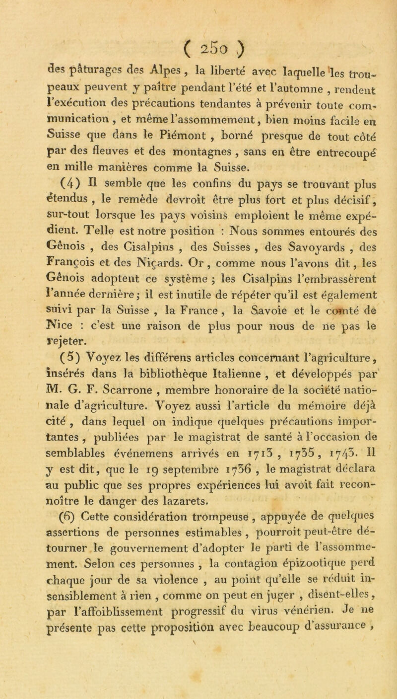 des pâturages des Alpes , la liberté avec laquelle 'les trou- peaux peuvent y paître pendant l’été et l’automne , rendent l’exécution des précautions tendantes à prévenir toute com- munication , et même l’assommement, bien moins facile en Suisse que dans le Piémont , borné presque de tout côté par des fleuves et des montagnes , sans en être entrecoupé en mille manières comme la Suisse. (4) Il semble que les confins du pays se trouvant plus étendus , le remède devroit être plus fort et plus décisif, sur-tout lorsque les pays voisins emploient le même expé- dient. Telle est notre position : Nous sommes entourés des Génois , des Cisalpins , des Suisses , des Savoyards , des François et des Niçards. Or , comme nous l’avons dit, les Génois adoptent ce système ; les Cisalpins l’embrassèrent 1 année dernière ; il est inutile de répéter qu’il est également suivi par la Suisse , la France , la Savoie et le comté de Nice : c’est une raison de plus pour nous de ne pas le rejeter. (5) Voyez les différens articles concernant l’agriculture, insérés dans la bibliothèque Italienne , et développés par M. G. F. Scarrone , membre honoraire de la société natio- nale d’agriculture. Voyez aussi l’article du mémoire déjà cité , dans lequel on indique quelques précautions impor- tantes , publiées par le magistrat de santé à l’occasion de semblables événemens arrivés en 1713 , 1755, 1745» Il y est dit, que le 19 septembre 1756 , le magistrat déclara au public que ses propres expériences lui avoit fait recon- noître le danger des lazarets. (6) Cette considération trompeuse, appuj'ée de quelques assertions de personnes estimables , pourvoit peut-être dé- tourner le gouvernement d’adopter le parti de l'assomme- ment. Selon ces personnes , la contagion épizootique perd chaque jour de sa violence , au point qu’elle se réduit in- sensiblement à rien , comme on peut en juger , disent-elles, par l’affoiblissement progressif du virus vénérien. Je ne présente pas cette proposition avec beaucoup d assurance ,