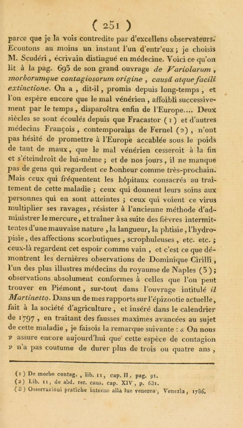 parce que je la vois contredite par d’excellens observateurs. Ecoutons au moins un instant l’un d’entr’eux ; je choisis M. Scudéri , écrivain distingué en médecine. Voici ce qu’on lit à la pag. 693 de son grand ouvrage de Variolarum , morbor unique contagiosorum origine , causa atquefacili extinctione. On a , dit-il, promis depuis long-temps , et l’on espère encore que le mal vénérien , affaibli successive- ment par le temps, disparoîtra enfin de l’Europe.... Deux siècles se sont écoulés depuis que Fracastor ( 1 ) et d’autres médecins François , contemporains de Fernel (2) , n’ont pas hésité de promettre à l’Europe accablée sous le poids de tant de maux, que le mal vénérien cesseroit à la fin et s éteindroit de lui-même ; et de nos jours, il ne manque pas de gens qui regardent ce bonheur comme très-prochain. IVIais ceux qui fréquentent les hôpitaux consacrés au trai- tement de cette maladie ; ceux qui donnent leurs soins aux personnes qui en sont atteintes ; ceux qui voient ce virus multiplier ses ravages, résister à l’ancienne méthode d’ad- ministrer le mercure, et traîner à sa suite des fièvres intermit- tentes d une mauvaise nature ,1a langueur, la phtisie, l’hydro- pisie, des affections scorbutiques , scrophuleuses , etc. etc. ; ceux-là regardent cet espoir comme vain , et c’est ce que dé- montrent les dernières observations de Dominique Cirilli, l’un des plus illustres médecins du royaume de Naples (5 ) ; observations absolument conformes à celles que l’on peut trouver en Piémont, sur-tout dans l’ouvrage intitulé il JMartinetto. Dans un de mes rapports sur l’épizootie actuelle, fait a la société d agriculture , et inséré dans le calendrier de 1797 » en traitant des fausses maximes avancées au sujet de cette maladie , je faisois la remarque suivante : « On nous » assure encore aujourd hui que cette espèce de contagion » n a pas coutume de durer plus de trois ou quatre ans , (1) De morbo contag. , lib. 11, cap. II, pag. pi. (2) Lib. 11, de abd. rer. caus. cap. XIV, p. 63i. \ o ) Osservazioai pratiche intorno alla lue venerea , Venezia , 178&