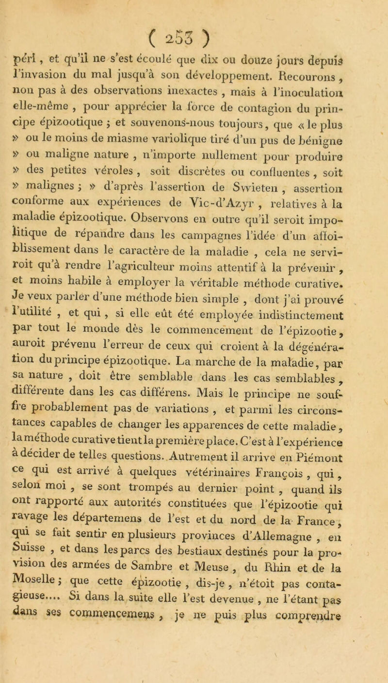 péri, et qu’il ne s est écoulé que dix ou douze jours depuis l’invasion du mal jusqu’à son développement. Recourons , non pas à des observations inexactes , mais à l’inoculation elle-même , pour apprécier la force de contagion du prin- cipe épizootique ; et souvenons-nous toujours, que «leplus » ou le moins de miasme variolique tiré d’un pus de bénigne » ou maligne nature , n importe nullement pour produire » des petites véroles , soit discrètes ou confluentes , soit » malignes ; » d apres 1 assertion de Svvieten , assertion conforme aux expériences de Yic-d’Azyr , relatives à la maladie épizootique. Observons en outre qu’il seroit impo- iitique de répandre dans les campagnes l’idée d’un affai- blissement dans le caractère de la maladie , cela 11e servi- roit qu a rendre 1 agriculteur moins attentif à la prévenir , et moins habile a employer la véritable méthode curative. Je veux parler d une méthode bien simple , dont j’ai prouvé 1 utilité , et qui , si elle eût été employée indistinctement par tout le monde dès le commencement de l’épizootie, auroit prévenu l’erreur de ceux qui croient à la dégénéra- tion du principe épizootique. La marche de la maladie, par sa nature , doit etre semblable dans les cas semblables , difféi ente dans les cas diflerens. Mais le principe ne souf- fre probablement pas de variations , et parmi les circons- tances capables de changer les apparences de cette maladie , lametnode curative tient la première place. C’est à l’expérience à décider de telles questions. Autrement il arrive en Piémont ce qui est arrivé à quelques vétérinaires François , qui, selon moi , se sont trompés au dernier point , quand ils ont rapporté aux autorités constituées que l’épizootie qui ravage les départemens de l’est et du nord de la France, qui se fait sentir en plusieurs provinces d’Allemagne , en Suisse , et dans les parcs des bestiaux destinés pour la pro- vision des armées de Sambre et Meuse , du Rhin et de la Moselle ; que cette épizootie , dis-je , n’étoit pas conta- gieuse.... Si dans la suite elle l’est devenue , ne l’étant pas dans ses commencemens , je ne puis plus comprendre