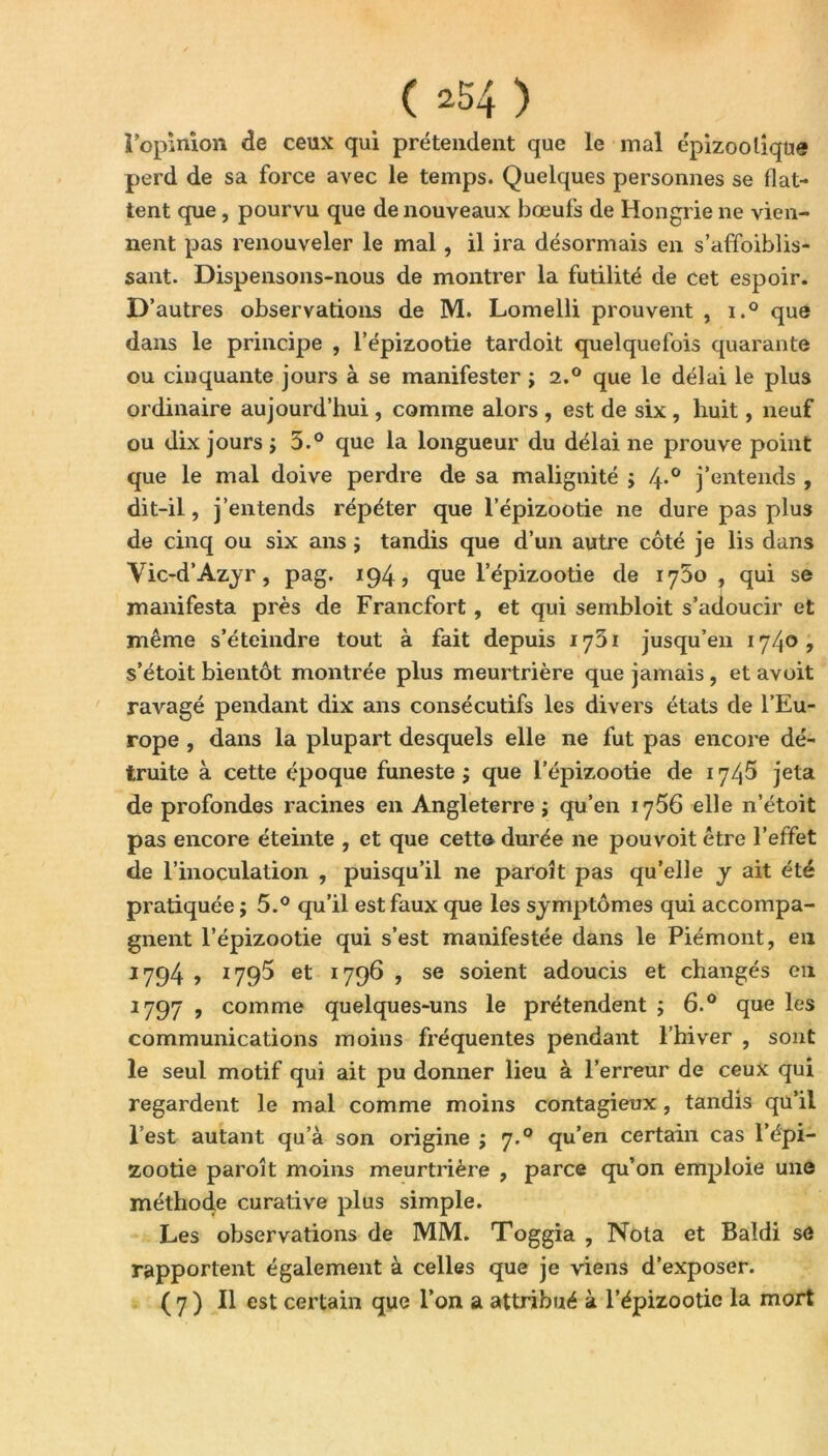 i opinion de ceux qui prétendent que le mal épizootique perd de sa force avec le temps. Quelques personnes se flat- tent que, pourvu que de nouveaux bœufs de Hongrie ne vien- nent pas renouveler le mal, il ira désormais en s’affoiblis- sant. Dispensons-nous de montrer la futilité de cet espoir. D’autres observations de M. Lomelli prouvent , i.° que dans le principe , l’épizootie tardoit quelquefois quarante ou cinquante jours à se manifester ; 2.0 que le délai le plus ordinaire aujourd’hui, comme alors , est de six , huit, neuf ou dix jours j 3.° que la longueur du délai ne prouve point que le mal doive perdre de sa malignité ; 4-° j’entends , dit-il, j’entends répéter que l’épizootie ne dure pas plus de cinq ou six ans ; tandis que d’un autre côté je lis dans Vic-d’Azyr, pag. 194, que l’épizootie de 1750 , qui se manifesta près de Francfort, et qui sembloit s’adoucir et même s’éteindre tout à fait depuis 1701 jusqu’en 1740? s’étoit bientôt montrée plus meurtrière que jamais , et avoit ravagé pendant dix ans consécutifs les divers états de l’Eu- rope , dans la plupart desquels elle ne fut pas encore dé- truite à cette époque funeste ; que l’épizootie de 1745 jeta de profondes racines en Angleterre j qu’en 1756 elle n’étoit pas encore éteinte , et que cette durée ne pouvoit être l’effet de l’inoculation , puisqu’il ne paroît pas qu’elle y ait été pratiquée ; 5.° qu’il est faux que les symptômes qui accompa- gnent l’épizootie qui s’est manifestée dans le Piémont, eu 1794 , 1795 et 1796 , se soient adoucis et changés en 2797 , comme quelques-uns le prétendent ; 6.° que les communications moins fréquentes pendant l’hiver , sont le seul motif qui ait pu donner lieu à l’erreur de ceux qui regardent le mal comme moins contagieux , tandis qu’il l’est autant qu’à son origine ; 7.0 qu’en certain cas l’épi- zootie paroît moins meurtrière , parce qu’on emploie une méthode curative plus simple. Les observations de MM. Toggia , Nota et Baldi sô rapportent également à celles que je viens d’exposer. ( 7 ) Il est certain que l’on a attribué à l’épizootie la mort